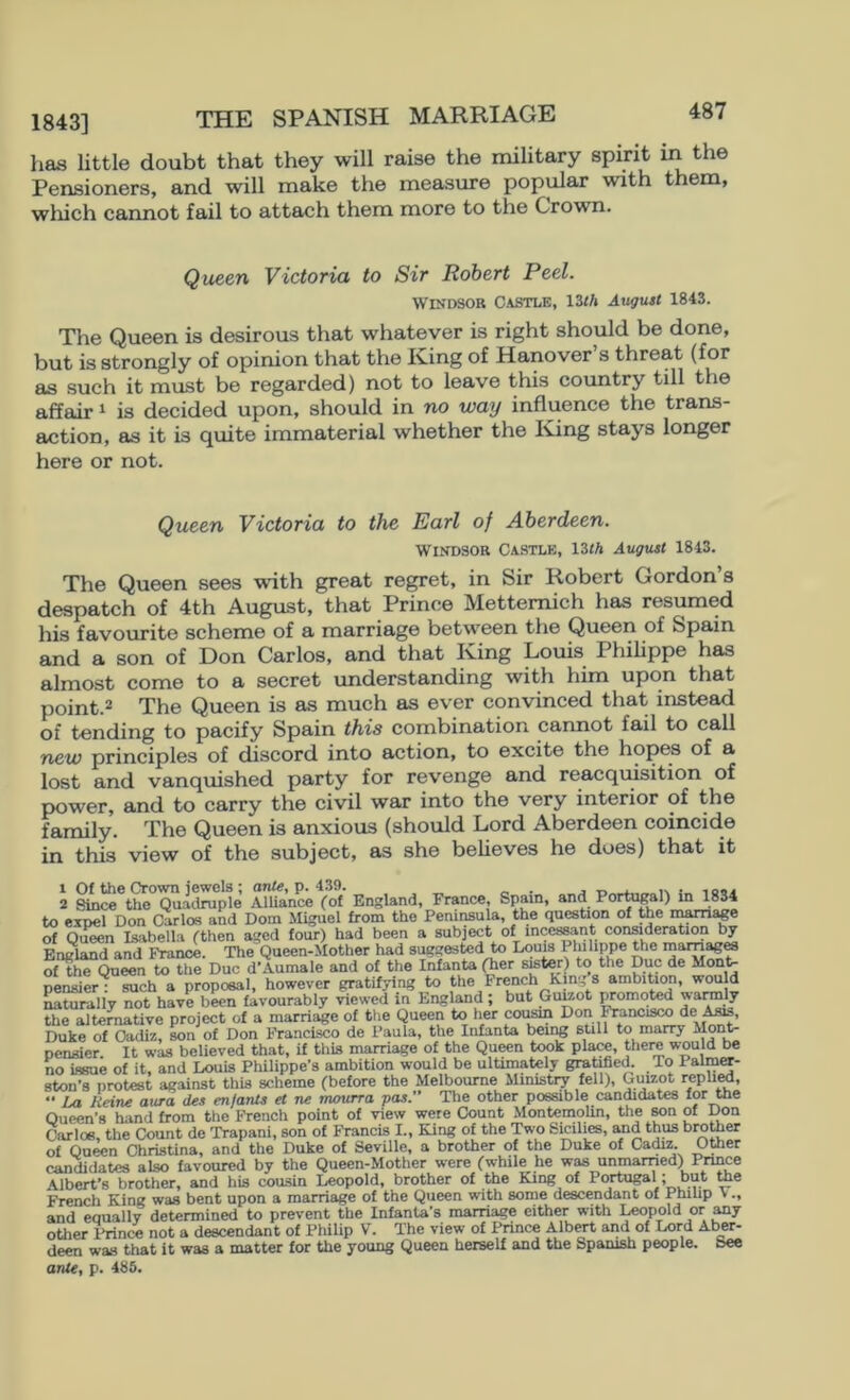 1843] THE SPANISH MARRIAGE has little doubt that they will raise the military spirit in the Pensioners, and will make the measure popular with them, which cannot fail to attach them more to the Crown. Queen Victoria to Sir Robert Peel. Windsor Castle, \Zth August 1843. The Queen is desirous that whatever is right should be done, but is strongly of opinion that the Iving of Hanover s threat (for as .such it must be regarded) not to leave this country till the affair ^ is decided upon, should in no way influence the trans- action, as it is quite immaterial whether the King stays longer here or not. Queen Victoria to the Earl of Aberdeen. Windsor Ca.stle, nth August 1843. The Queen sees with great regret, in Sir Robert Gordon’s despatch of 4th August, that Prince Mettemich has resumed his favourite scheme of a marriage between the Queen of Spain and a son of Don Carlos, and that King Louis Philippe has almost come to a secret understanding with him upon that point.2 The Queen is as much as ever convinced that instead of tending to pacify Spain this combination cannot fail to call new principles of discord into action, to excite the hopes of a lost and vanquished party for revenge and reacqu^ition of power, and to carry the civil war into the very interior of the family. The Queen is anxious (should Lord Aberdeen coincide in this view of the subject, as she believes he does) that it 1 Of the Crown jewels; onie, p. 4.39. . , _ , ... 2 Since the Qu.-ujruple Alliance (of England, France, Spam, and Portu^l) m 1834 to expel Don Carlos and Dom Miguel from the Peninsula, the question of toe in^age of Quwn Isabella (then aged four) had been a subject of ince^nt conaderation by England and France. The Queen-Mother had suggested to Louis Philippe the marn^M of the Queen to the Duo d’Aumale and of the Infanta (her sister) to the Due de Monte pensier : such a proposal, however gratifjdng to the French King 8 ambition, wwld ^turally not have been favourably viewed in England ; but Guuot ^moted the alternative project of a marriage of the Queen to her coi^ Don l^ncisco de Asis, Duke of Cadiz, son of Don Francisco de Paula, toe Infanta being still to marry Monte pensier It was believed that, if thU marriage of the Queen took place, there would be no issue of it, and Louis Philippe’s ambition would be ultimately gra^fied. To PalmOT- ston’s protest against this scheme (before the Melbourne Ministry fell), Guizot repliM, *• i/x Heine axtra des enjants et ne mourra pas.** The other possible candidates for the Queen’s hand from the French point of view were Count MonteinoUn, the son of Don Carlos, the Count de Trapani, son of Francis I., King of the Two Sicilira, Md thus brotoer of Queen Christina, and the Duke of Seville, a brother of the Duke of Cadiz Otoer candidates also favoured by the Queen-Mother were (while he wm unmarried) Pnnee Albert's brother, and his cousin Leopold, brother of the King of Portugal; but toe French King was bent upon a marriage of the Queen with some descendant of Philip V., and equally determined to prevent the InfanU’s marriage either with ^pold or ^y other Prince not a descendant of Philip V. The view of Prince Albert and of Liord Al^r- deen was that it was a matter for toe young Queen herself and the Spanish people. See anU^ p. 485.