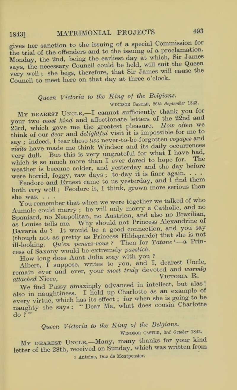 gives her sanction to the issuing of a special Commission for the trial of the offenders and to the issuing of a proclamation. Monday, the 2nd, being the earliest day at which. Sir James says, the necessary Coimcil could be held, will suit the Queen very well ; she begs, therefore, that Sir James will cause the Council to meet here on that day at three o clock. Queen Victoria to the King of the Belgians. Windsor Castle, 26th September 1843. My deakest Uncle,—I cannot sufficiently thank you for your two most kind and affectionate letters of the 22nd and 23rd, which gave me the greatest pleasure. How often we think of our dear and delightfid visit it is impossible for me to say ; indeed, I fear these two never-to-be-forgotten voyages and visits have made me think Windsor and its daily occurrences very dull. But this is very ungrateful for what I have 1^, which is so much more than I ever dared to hope for. Ihe weather is become colder, and yesterday and the day before were horrid, foggy, raw days ; to-day it is finer again. . . . Feodore and Ernest came to us yesterday, and 1 find them both very well ; Feodore is, I think, grown more serious than she was. ... ^ n j r v ^ You remember that wdien we were together we talked of who Aumale could marry ; he will only marry a Catholic, and no Spaniard, no Neapolitan, no Austrian, and also no Brazilian, as Louise tells me. Why should not Princess Alexandrine of Bavaria do ? It would be a good connection, and you say (though not as pretty as Princess Hildegarde) that she is iiot ill-looking. Qu'en pensez-vous ? Then for Tatane i a Prin- cess of Saxony would be extremely passlich. How long does Aunt Julia stay with you ? Albert, I suppose, writes to you, and I, dearest Uncle, remain ever and ever, your most truly devoted and wai^y attached Niece, _ . Victoria R. We find Pussy amazingly advanced in intellect, but alas, also in naughtiness. I hold up Charlotte as an example of every virtue, which has its effect ; for when she is going to be naughty she says : “ Dear ]\Ia, what does cousin Charlotte do ? ” Queen Victoria to the King of the Belgians. Windsor Castle, 3ri October 1843. My dearest Uncle,—Many, many thanks for your kind letter of the 28th, received on Sunday, which was written from 1 Antoine, Due de Montpensier.
