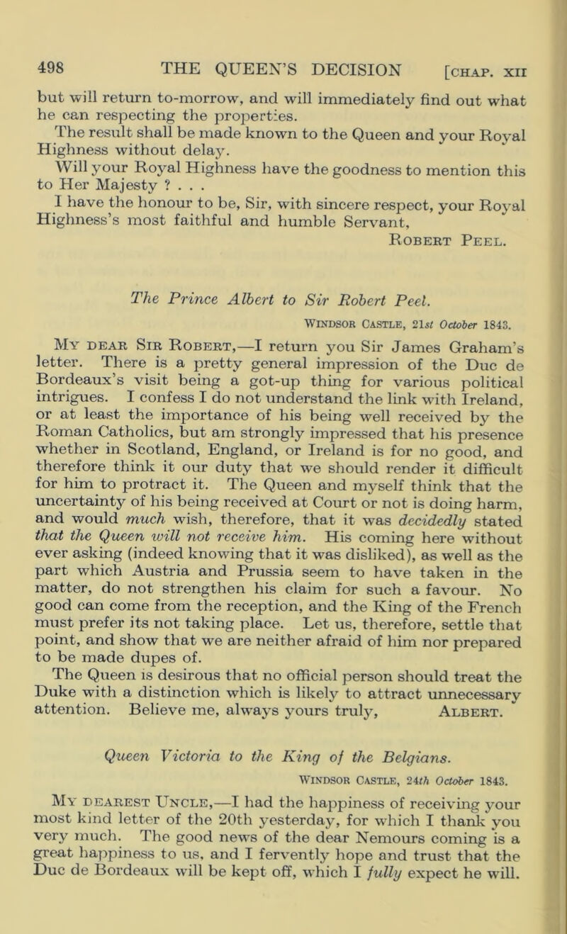 THE QUEEN’S DECISION [chap, xii but will return to-morrow, and will immediately find out what he can respecting the properties. The result shall be made known to the Queen and your Royal Highness without delay. Will your Royal Highness have the goodness to mention this to Her Majesty ? . . . I have the honour to be, Sir, with sincere respect, your Royal Highness’s most faithful and humble Servant, Robert Peel. The Prince Albert to Sir Robert Peel. Windsor Castle, October 1843. My dear Sir Robert,—I return you Sir James Graham’s letter. There is a pretty general impression of the Due de Bordeaux’s visit being a got-up thing for various political intrigues. I confess I do not understand the link with Ireland, or at least the importance of his being well received by the Rom.an Catholics, but am strongly impressed that his presence whether in Scotland, England, or Ireland is for no good, and therefore think it our duty that we should render it difficult for him to protract it. The Queen and myself think that the imcertainty of his being received at Court or not is doing harm, and would much wish, therefore, that it was decidedly stated that the Queen will not receive him. His coming here without ever asking (indeed knowing that it was disliked), as well as the part which Austria and Prussia seem to have taken in the matter, do not strengthen his claim for such a favour. No good can come from the reception, and the King of the French must prefer its not taking place. Let us, therefore, settle that point, and show that we are neither afraid of him nor prepared to be made dupes of. The Queen is desirous that no official person should treat the Duke with a distinction which is likely to attract unnecessary attention. Believe me, always yours truly, Albert. Queen Victoria to the King of the Belgians. Windsor Castle, 24iA October 1843. My dearest Uncle,—I had the happiness of receiving your most kind letter of the 20th yesterday, for which I thanJe you very much. The good news of the dear Nemours coming is a great liappiness to us, and I fervently hope and trust that the Due de I3ordeaux will be kept off, which I fully expect he will.