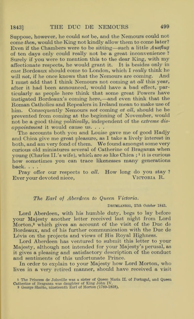 Suppose, however, he could not be, and the Nemours could not come then, would the King not kindly allow them to come later? Even if the Chambers were to be sitting—such a little Ausflug of ten days only could really not be a great inconvenience ? Surely if you were to mention this to the dear King, with my affectionate respects, he would grant it. It is besides only in case Bordeaux should come to London, which I really think he will not, if he once knows that the Nemours are coming. And I must add that I think Nemours not coming at all this year, after it had been announced, would have a bad effect, par- ticularly as people here think that some great Powers have instigated Bordeaux’s coming here,—and even think that the Roman Catholics and Repealers in Ireland mean to make use of him. Consequently Nemours not coming at all, should he be prevented from coming at the beginning of November, would not be a good thing 'politically, independent of the extreme dis- appointment it would cause us. . . . The accounts both you and Louise gave me of good Hadjy and Cliica give me great pleasure, as I take a lively interest in both, and am very fond of them. We found amongst some very evrrious old miniatures several of Catherine of Braganza when young (Charles II.’s wife), which are so like Chica it is curious how sometimes you can trace likenesses many generations back. ... Pray offer our respects to all. How long do you stay ? Ever your devoted niece, Victokia R. The Earl of Aberdeen to Queen Victoria. DRUMIANRIG, 27th October 1843. Lord Aberdeen, with his humble duty, begs to lay before your Majesty another letter receiv'ed last night from Lord Morton,* which gives an account of the visit of the Due de Bordeaux, and of his further communication with the Due de L6vis on the projects and views of His Royal Highness. Lord Aberdeen has ventured to submit this letter to your Majesty, although not intended for your Majesty’s perusal, as it gives a pleasing and satisfactory' description of the conduct and sentiments of this unfortunate Prince. In order to explain to your Majesty how Lord Morton, who lives in a very retired manner, should have received a visit 1 The Princess de Joinville was a sister of Queen Maria II. of Portugal, and Queen Catherine of Braganza was daugliter of King John IV. 2 George Sholto, nineteenth Earl of Morton (1789-1858).