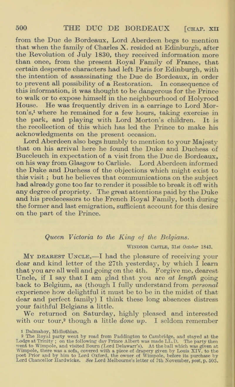 from the Due de Bordeaux, Lord Aberdeen begs to mention that when the family of Charles X. resided at Edinburgh, after the Revolution of July 1830, they received information more than once, from the present Royal Family of France, that certain desperate characters had left Paris for Edinbxirgh, with the intention of assassinating the Due de Bordeaux, in order to prevent all possibility of a Restoration. In consequence of this information, it was thought to be dangerous for the Prince to walk or to expose himself in the neighbourhood of Holyrood House. He was frequently driven in a carriage to Lord Mor- ton’s,^ where he remained for a few hours, taking exercise in the park, and playing with Lord Morton’s children. It is the recollection of this which has led the Prince to make his acknowledgments on the present occasion. Lord Aberdeen also begs humbly to mention to your Majesty that on his arrival here he found the Duke and Duchess of Buccleuch in expectation of a visit from the Due de Bordeaux, on his way from Glasgow to Carlisle. Lord Aberdeen informed the Duke and Duchess of the objections which might exist to this visit ; but he believes that communications on the subject had already gone too far to render it possible to break it off with any degree of propriety. The great attentions paid bj^ the Duke and his predecessors to the French Royal Family, both during the former and last emigration, sufficient account for this desire on the part of the Prince. Queen Victoria to the King of the Belgians. Windsor Castle, 31«< October 1843. My dearest Uncle,—I had the pleasure of receiving your dear and kind letter of the 27th yesterdaj-, by which I learn that you are all well and going on the 4th. Forgive me, dearest Uncle, if I say that I am glad that you are at length going back to Belgium, as (though I fully understand from 'personal experience how delightful it must be to be in the midst of that dear and perfect family) I think these long absences distress your faithful Belgians a little. We returned on Saturday, highlj’ pleased and interested with our tour,2 though a little done up. I seldom remember 1 Dalmahoy, Midlothian. 2 The Royai party went by road from Paddington to Cambridge, and stayed at the Lodge at Trinity ; on the follov^ing day Prince Albert was made LL.D. The party tlien went to Wimpole, and visited Bourn (Lord Delawarr’s). At the ball which was given at Wimpole, there was a sofa, covered with a piece of drapery given by Louis XIV. to the poet Prior and by him to Lord Oxford, the owner of Wimpole, before its purchase by Lord Chancellor llardwicke. See Lord Melbourne’s letter of 7th November, post, p, 503.