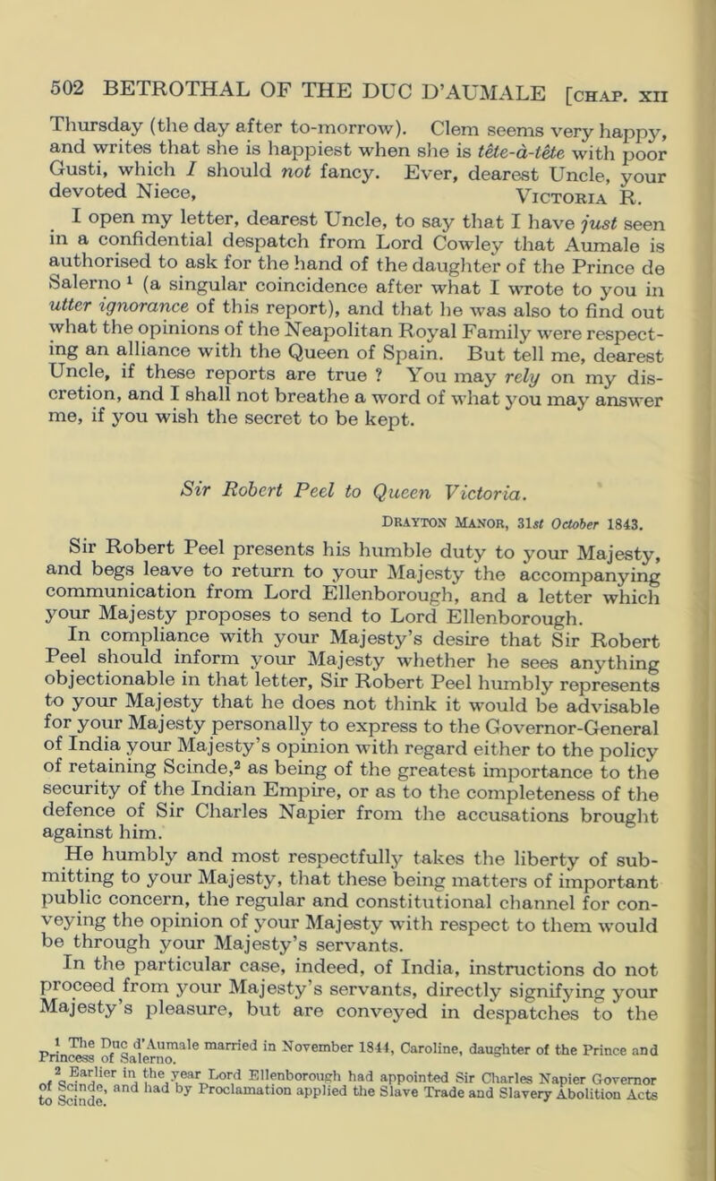 Thursday (the day after to-morrow). Clem seems very happy, and writes that she is happiest when slie is teie-d-tUe witli poor Gusti, which I should not fancy. Ever, dearest Uncle, your devoted Niece, Victoria R. I open my letter, dearest Uncle, to say that I have just seen in a confidential despatch from Lord Cowley that Aumale is authorised to ask for the hand of the daughter of the Prince de Salerno ^ (a singular coincidence after what I wTote to you in utter ignorance of this report), and that he Avas also to find out what the opinions of the Neapolitan Royal Family were respect- ing an alliance with the Queen of Spain. But tell me, dearest Uncle, if these reports are true ? You may rely on my dis- cretion, and I shall not breathe a word of what you may answer me, if you wish the secret to be kept. Sir Robert Peel to Queen Victoria. Drayton Manor, October 1843. Sir Robert Peel presents his humble duty to your Majesty, and begs leave to return to your Majesty the accompanying communication from Lord Ellenborough, and a letter which your Majesty proposes to send to Lord Ellenborough. In compliance with your Majesty’s desire that Sir Robert Peel should inform your Majesty whether he sees anything objectionable in that letter. Sir Robert Peel humbly represents to your Majesty that he does not think it would be advisable for your Majesty personally to express to the Governor-General of India your Majesty’s opinion with regard either to the policy of retaining Scinde,^ as being of the greatest importance to the security of the Indian Empire, or as to the completeness of the defence of Sir Charles Napier from the accusations brought against him. He humbly and most respectfully takes the liberty of sub- mitting to your Majesty, that these being matters of important public concern, the regular and constitutional channel for con- veying the opinion of your Majesty with respect to them would be through your Majesty’s servants. In the particular case, indeed, of India, instructions do not proceed^from your Majesty’s servants, directly signifying your Majesty s pleasure, but are conveyed in despatches to the 1 Tlie Dac d Aumale married in November 1844, Caroline, daughter of the Prince and Princess of Salerno. . Ellenborough had appointed Sir Charles Napier Governor to Scinde’ Proclamation applied the Slave Trade and Slavery Abolition Acts