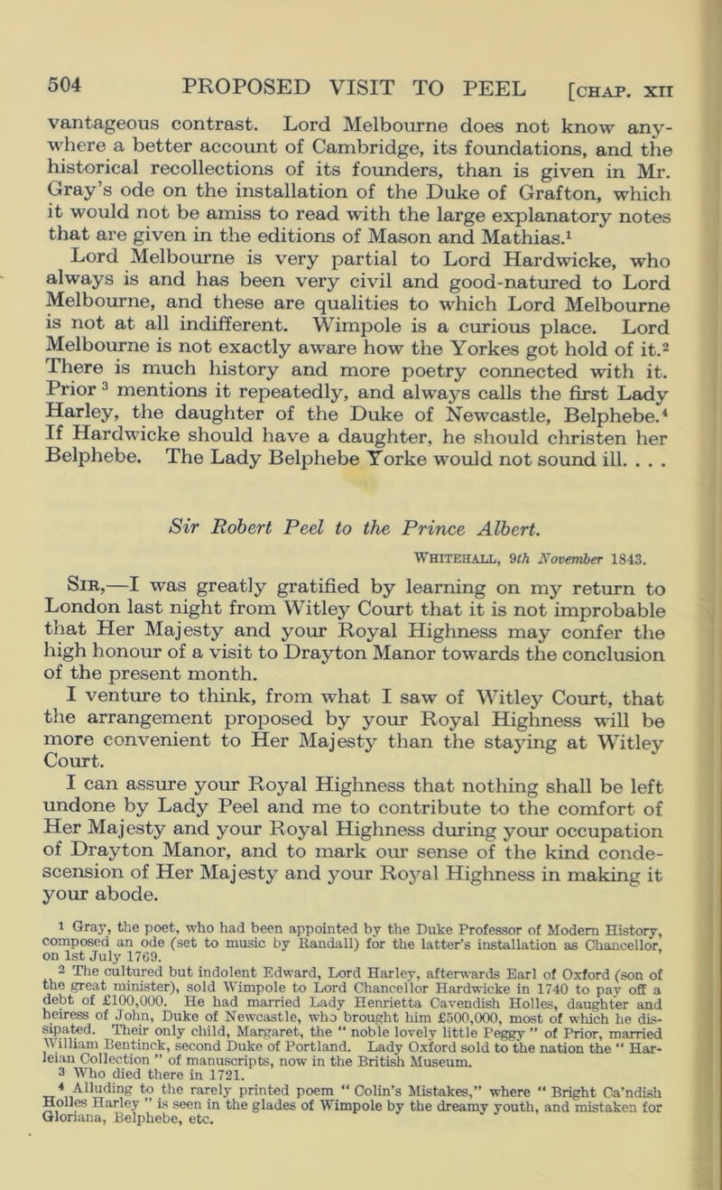 PROPOSED VISIT TO PEEL [chap, xii vantageous contrast. Lord Melbourne does not know any- where a better account of Cambridge, its foundations, and the historical recollections of its founders, than is given in Mr. Gray’s ode on the installation of the Duke of Grafton, which it would not be amiss to read with the large explanatory notes that are given in the editions of Mason and Mathias.^ Lord Melbourne is very partial to Lord Hardwicke, who always is and has been very civil and good-natured to Lord Melbourne, and these are qualities to which Lord Melbourne is not at all indifferent. Wimpole is a curious place. Lord Melbourne is not exactly aware how the Yorkes got hold of it.^ There is much history and more poetry connected with it. Prior 3 mentions it repeatedly, and always calls the first Lady Harley, the daughter of the Duke of Newcastle, Belphebe.* If Hardwicke should have a daughter, he should christen her Belphebe. The Lady Belphebe Yorke would not sound ill. . . . Sir Robert Peel to the Prince Albert. Whitehall, 9/A November 1843. Sir,—I was greatly gratified by learning on my return to London last night from Witley Court that it is not improbable that Her Majesty and your Royal Highness may confer the high honour of a visit to Drayton Manor towards the conclusion of the present month. I venture to think, from what I saw of Witley Court, that the arrangement proposed by your Royal Higlmess will be more convenient to Her Majesty than the staying at Witley Court. I can assure your Royal Highness that nothing shall be left undone by Lady Peel and me to contribute to the comfort of Her Majesty and your Royal Highness during your occupation of Drayton Manor, and to mark our sense of the kind conde- scension of Her Majesty and your Royal Highness in making it your abode. 1 Gray, the poet, who had been appointed bv the Duke Professor of Modem History, composed an ode (set to music by Baudall) for the latter’s installation as Chancellor, on 1st July 1769. 2 Tlie cultured but indolent Edward, Lord Harley, afterwards Earl of Oxford (son of the great minister), sold Wimpole to Lord Chancellor Hardwicke in 1740 to pay off a debt of £100,000. He had married Lady Henrietta Cavendish Holies, daughter and heiress of John, Duke of Newcastle, who brought him £500,000, most of which he dis- sipated. Tlieir only child, Materaret, the “ noble lovely little Peggy ” of Prior, married William Bentinck, second Duke of Portland. Lady Oxford sold to the nation the “ Har- leian Collection ” of manuscripts, now in the British Museum. 3 Who died there in 1721. « Alluding to the rarely printed poem “ Colin’s Mistakes,” where “ Bright Ca’ndish Holies Harley ” is seen in the glades of Wimpole by the dreamy youth, and mistaken for Qlonana, Belphebe, etc.