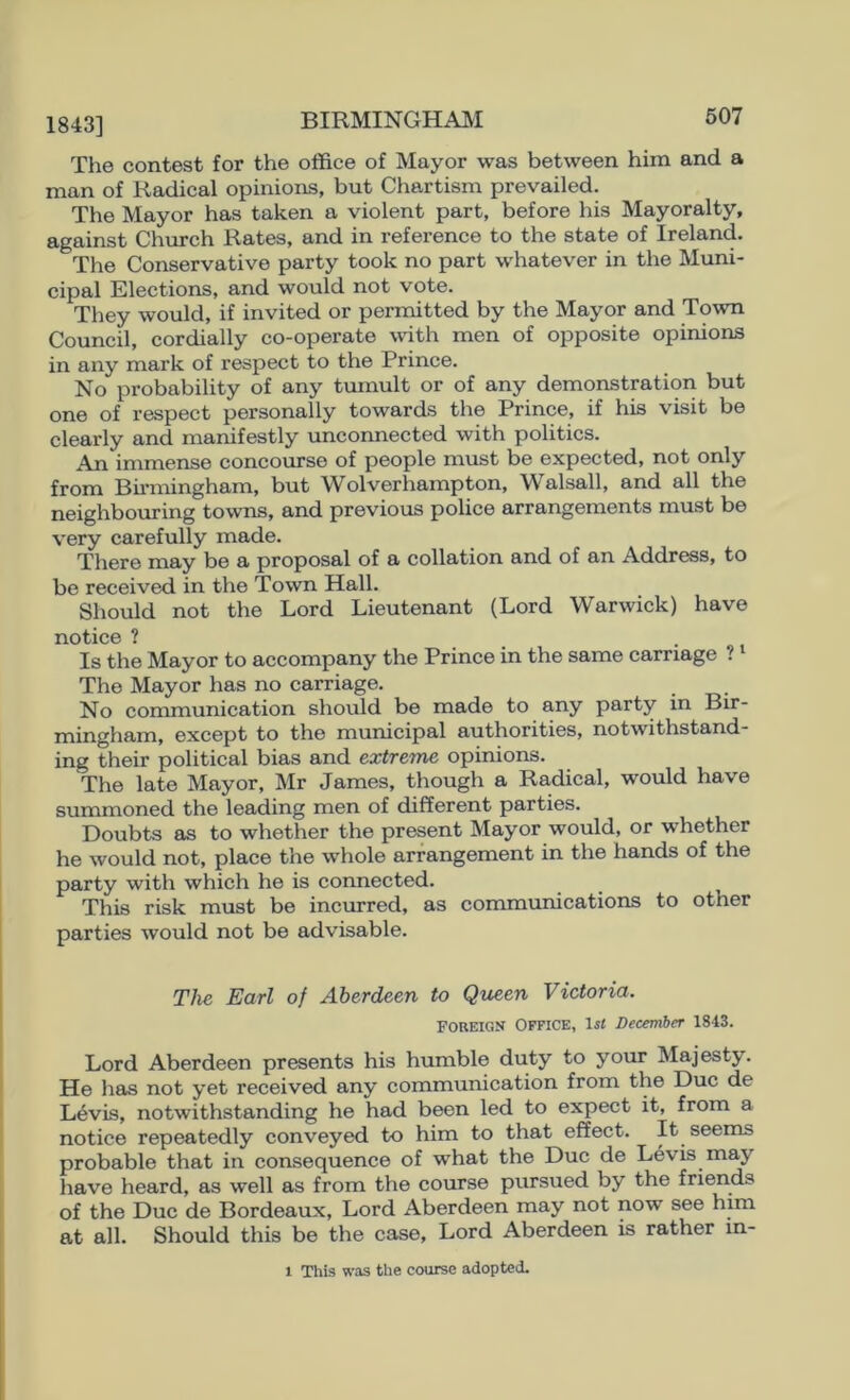 The contest for the office of Mayor was between him and a man of Radical opinions, but Chartism prevailed. The Mayor has taken a violent part, before his Mlayoralty, against Church Rates, and in reference to the state of Ireland. The Conservative party took no part whatever in the Muni- cipal Elections, and would not vote. They would, if invited or permitted by the Mayor and Town Council, cordially co-operate wdth men of opposite opinions in any mark of respect to the Prince. No probability of any tumult or of any demonstration but one of respect personally towards the Prince, if his visit be clearly and manifestly unconnected with politics. An immense concourse of people must be expected, not only from Birmingham, but Wolverhampton, Walsall, and all the neighbouring towns, and previous police arrangements must be very carefully made. There may be a proposal of a collation and of an Address, to be received in the Town Hall. Should not the Lord Lieutenant (Lord Warwick) have notice ? Is the Mayor to accompany the Prince in the same carriage ? The Mayor has no carriage. No communication should be made to any party in Bir- mingham, except to the municipal authorities, notwithstand- ing their political bias and extreme, opinions. The late Mayor, Mir James, though a Radical, would have summoned the leading men of different parties. Doubts as to whether the present Mlayor would, or whether he would not, place the whole arrangement in the hands of the party with which he is connected. This risk must be incurred, as communications to other parties would not be advisable. The Earl of Aberdeen to Queen Victoria. FOREIGN OFFICE, lil December 1843. Lord Aberdeen presents his humble duty to your Mlajesty. He has not yet received any communication from the Due de Levis, notwithstanding he had been led to expect it, from a notice repeatedly conveyed to him to that effect. It seems probable that in consequence of what the Due de Levis may liave heard, as well as from the course pursued by the friends of the Due de Bordeaux, Lord Aberdeen may not now see him at all. Should this be the case. Lord Aberdeen is rather m- 1 This was the course adopted.