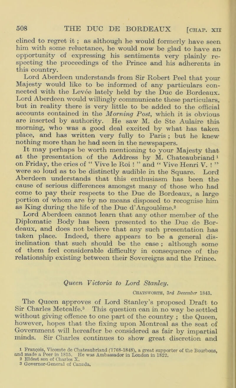 THE DUG DE BORDEAUX [chap, xir dined to regret it ; as although he would formerly have seen him with some reluctance, he would now be glad to have an opportunity of expressing his sentiments very plainly re- specting the proceedings of the Prince and his adherents in this country. Lord Aberdeen understands from Sir Robert Peel that your Majesty would like to be informed of any particulars con- nected with the Levee lately held by the Due de Bordeaux. Lord Aberdeen would willingly communicate these particulars, but in reality there is very little to be added to the official accounts contained in the Morning Post, which it is obvious are inserted by authority. He saw M. de Ste Aulaire this morning, who was a good deal excited by what has taken place, and has written very fully to Paris ; but he knew nothing more than he had seen in the newspapers. It may perhaps be worth mentioning to your Majesty that at the presentation of the Address by M. Chateaubriand * on Friday, the cries of “Vive le Roi ! ” and “ Vive Henri V. ! ”■ were so loud as to be distinctly audible in the Square. Lord Aberdeen understands that this enthusiasm has been the cause of serious differences amongst many of those who had come to pay their respects to the Due de Bordeaux, a large portion of whom are by no means disposed to recognise him as King during the life of the Due d’Angouleme.^ Lord Aberdeen cannot learn that any other member of the Diplomatic Body has been presented to the Due de Bor- deaux, and does not believe that any such presentation has taken place. Indeed, there appears to be a general dis- inclination that such should be the case ; although some of them feel considerable difficulty in consequence of the relationship existing between their Sovereigns and the Prince. Queen Victoria to Lord Stanley. CHAlSWORTll, 3rd December 1843. The Queen approves of Lord Stanley’s proposed Draft to Sir Charles Metcalfe.^ This question can in no way be settled without giving offence to one part of the country ; the Queen, however, hopes that the fixing upon Montreal as the seat of Government will hei’eafter be considered as fair by impartial minds. Sir Charles continues to show great discretion and 1 Franpois, Vicomte de Cliateaubriand (1768-1848), a great supporter of the Bourbons, and made a Peer in 181,^. He was Ambassador in London in 1822. 2 Eldest son of Cliarles X. 3 Governor-General of Canada.