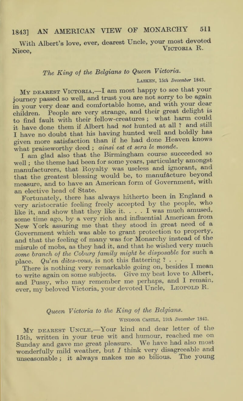 With Albert’s love, ever, dearest Uncle, your most devoted Niece, Victoria R. The King of the Belgians to Queen Victoria. liAEKEN, Ibth December 184S. My dearest Victoria,—I am most happy to see that your journey passed so well, and trust you are not sorry to be again in your very dear and comfortable home, and with your dear children. People are very strange, and their great delight is to find fault with their fellow-creatures ; what harm could it have done them if Albert had not hunted at all ? and still I have no doubt that his having hvmted well and boldly has given more satisfaction than if he had done Heaven knows what praiseworthy deed ; ainsi est et sera le monde. I am glad also that the Birmingham course succeeded so well; the theme had been for some years, particularly amongst manufacturers, that Royalty was useless and ignorant, and that the greatest blessing would be, to manufacture beyond measure, and to have an American form of Government, with an elective head of State. Fortunately, there has always hitherto been in England a very aristocratic feeling freely accepted by the people, who like it, and show that they like it. ... I was much amused, some time ago, by a very rich and influential American from New York assuring me that they stood in ^eat need of a Government which was able to grant protection to property, and that the feeling of many was for Monarchy instead of the misrule of mobs, as they had it, and that he wished very much some branch of the Coburg family might be disposable for such a place. Qu' en dites-vous, is not this flattering ? . . . There is nothing very remarkable going on, besides I mean to write again on some subjects. Give my best love to Albert, and Pussy, who may remember me perhaps, and I remain, ever, my beloved Victoria, your devoted Uncle, Leopold R. Queen Victoria to the King of the Belgians. Windsor Castle, 19«A December 184S. My dearest Uncle,—Your kind and dear letter of the 15th, written in your true wit and humour, reached me on Simday and gave me great pleasure. We have had also most wonderfully mild weather, but I think very disagreeable and unseasonable ; it always makes me so bilious. The j oung
