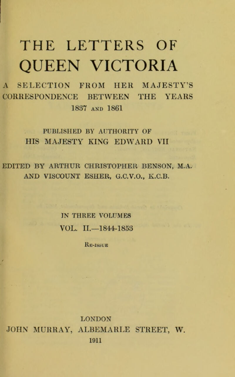 THE LETTERS OF QUEEN VICTORIA A SELECTION FROM HER MAJESTY’S CORRESPONDENCE RETWEEN THE YEARS 1837 AND 1861 PUBLISHED BY AUTHORITY OF HIS MAJESTY KING EDWARD VII EDITED BY ARTHUR CHRISTOPHER BENSON, M.A. AND VISCOUNT ESHER, G.C.V.O., K.C.B. IN THREE VOLUMES VOL. II.—1844-1853 Re-issue LONDON JOHN MURRAY, ALBEMARLE STREET, W. 1911