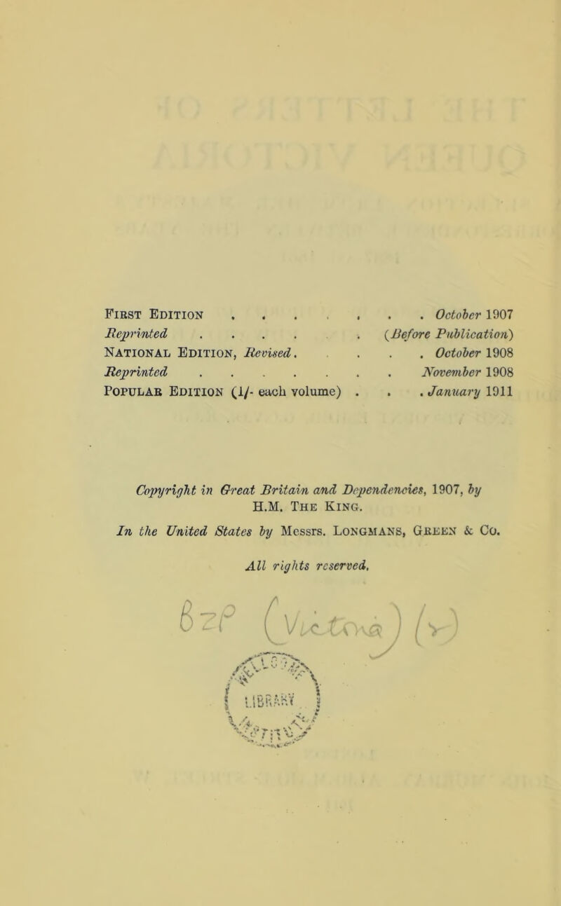 Fiest Edition .... Reprinted .... National Edition, Revised. Reprinted Popular Edition (1/- each volume) . . October 1907 (.Before Publication) . . October 1908 . November 1908 . . January 1911 Copyright in Great Britain and Dependencies, 1907, by H.M. The King. In the United States by Messrs. Longmans, Green k Co. All rights reserved,