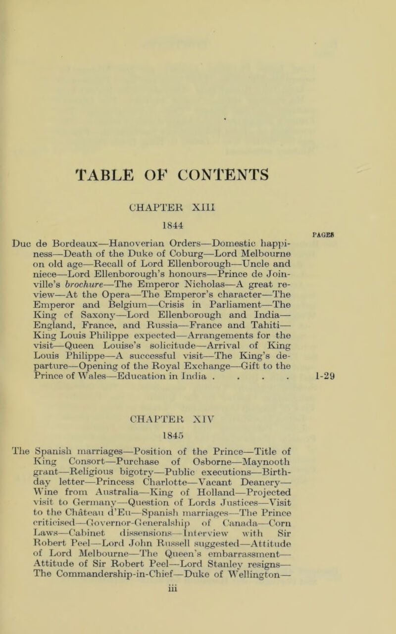 TABLE OF CONTENTS CHAPTER XIII 1844 Due de Bordeaux—Hanoverian Orders—Domestic happi- ness—Death of the Duke of Coburg—Lord Melbourne on old age—Recall of Lord Ellenborough—Uncle and niece—Lord Ellenborough’s honours—Prince de Joiri- ville’s brochure—The Emperor Nicholas—A great re- view—At the Opera—The Emperor’s character—The Emperor and Belgium—Crisis in Parliament—The King of Saxony—Lord Ellenborough and India— England, France, and Russia—France and Tahiti— King Louis Philippe expected—Arrangements for the visit—Queen Louise’s solicitude—Arrival of King Louis Philippe—A successful visit—The King’s de- parture—Opening of the Royal Exchange—Gift to the Prince of Wales—Education in India . CHAPTER XIV 1845 The Spanish marriages—Position of the Prince—Title of King Consort—Purchase of Osborne—Maynooth grant—Religious bigotry—Public executions—Birth- day letter—Princess Charlotte—Vacant Deanery— Wine from Australia—King of Holland—Projected visit to Germany—Question of Lords Justices—Visit to the Chateau d’Eu—Spanish marriages—The Prince criticised—Governor-Generalship of Canada—Corn Laws—Cabinet dissensions—interview with Sir Robert Peel—Lord John Russell suggested—Attitude of Lord Melbourne—The Queen’s embarrassment— Attitude of Sir Robert Peel—Lord Stanley resigns— The Commandership-in-Chief—Duke of Wellington— iii PAGES 1-29