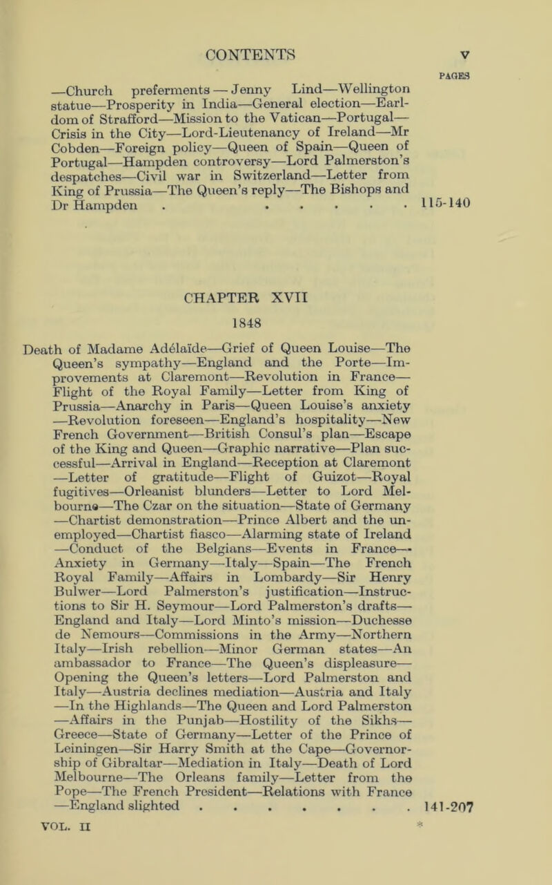 —Church preferments — Jenny Lind—Wellington statue—Prosperity in India—General election—Earl- dom of Strafford—Mission to the Vatican—Portugal— Crisis in the City—Lord-Lieutenancy of Ireland—Mr Cobden—Foreign policy—Queen of Spain—Queen of Portugal—Hampden controversy—Lord Palmerston’s despatches—Civil war in Switzerland—Letter from King of Prussia—The Queen’s reply—The Bishops and Dr Hampden . ..... CHAPTER XVII 1848 Death of Madame Adelaide—Grief of Queen Louise—The Queen’s sympathy—England and the Porte—Im- provements at Claremont—Revolution in France— Flight of the Royal Family—Letter from King of Prussia—Anarchy in Paris—Queen Louise’s anxiety —Revolution foreseen—England’s hospitality—New French Government—British Consul’s plan—Escape of the King and Queen—Graphic narrative—Plan suc- cessful—Arrival in England—Reception at Claremont —Letter of gratitude—Flight of Guizot—Royal fugitives—Orleanist blunders—Letter to Lord Mel- bourne—The Czar on the situation—State of Germany —Chartist demonstration—Prince Albert and the un- employed—Chartist fiasco—Alarming state of Ireland —Conduct of the Belgians—Events in France— Anxiety in Germany—Italy—Spain—The French Royal Family—Affairs in Lombardy—-Sir Henry Bulwer—Lord Palmerston’s justification—Instruc- tions to Sir H. Seymour—Lord Palmerston’s drafts— England and Italy—Lord Minto’s mission—Duchesse de Nemours—Commissions in the Army—Northern Italy—Irish rebellion—Minor German states—An ambassador to France—The Queen’s displeasure— Opening the Queen’s letters—Lord Palmerston and Italy—Austria declines mediation—Austria and Italy —In the Highlands—The Queen and Lord Palmerston —Affairs in the Punjab—Hostility of the Sikhs— Greece—State of Germany—Letter of the Prince of Leiningen—Sir Harry Smith at the Cape—Governor- ship of Gibraltar—Mediation in Italy—Death of Lord Melbourne—The Orleans family—Letter from the Pope—The French President—Relations with France —England slighted ....... PACKS 115-140 141-207 VOL. II