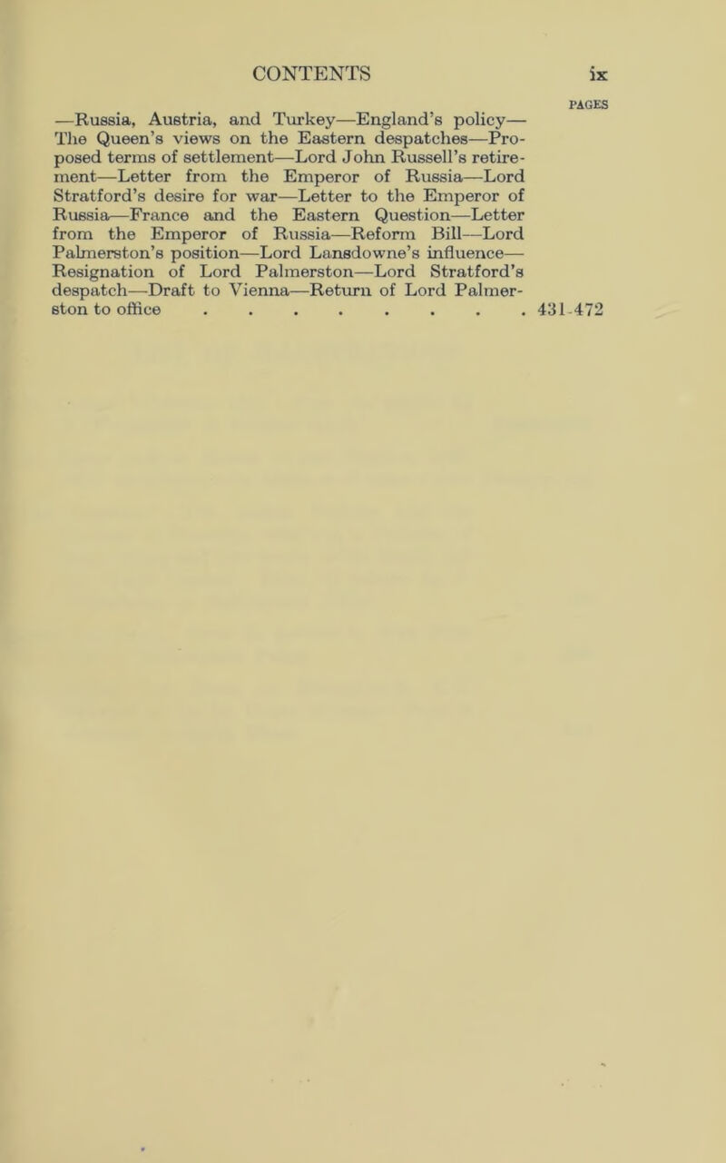 PAGES —Russia, Austria, and Turkey—England’s policy— The Queen’s views on the Eastern despatches—Pro- posed terms of settlement—Lord John Russell’s retire- ment—Letter from the Emperor of Russia—Lord Stratford’s desire for war—Letter to the Emperor of Russia—France and the Eastern Question—Letter from the Emperor of Russia—Reform Bill—Lord Palmerston’s position—Lord Lansdowne’s influence— Resignation of Lord Palmerston—Lord Stratford’s despatch—Draft to Vienna—Return of Lord Palmer- ston to office ........ 431 472