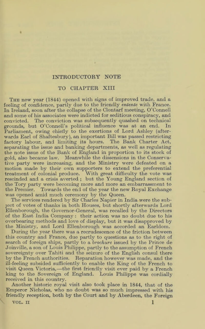 INTRODUCTORY NOTE TO CHAPTER XIII The new year (1844) opened with signs of improved trade, and a feeling of confidence, partly due to the friendly entente with France. In Ireland, soon after the collapse of the Clontarf meeting, O’Connell and some of his associates were indicted for seditious conspiracy, and convicted. The conviction was subsequently quashed on technical grounds, but O’Connell’s political influence was at an end. In Parliament, owing chiefly to the exertions of Lord Ashley (after- wards Earl of Shaftesbury), an important Bill was passed restricting factory labour, and limiting its hours. The Bank Charter Act, separating the issue and banking departments, as well as regulating the note issue of the Bank of England in proportion to its stock of gold, also became law. Meanwhile the dissensions in the Conserva- tive party were increasing, and the Ministry were defeated on a motion made by their own supporters to extend the preferential treatment of colonial produce. With great difficulty the vote was rescinded and a crisis averted ; but the Young England section of the Tory party were becoming more and more an embarrassment to the Premier. Towards the end of the year the new Royal Exchange was opened amid much ceremony by the Queen. The services rendered by Sir Charles Napier in India were the sub- ject of votes of thanks in both Houses, but shortly afterwards Lord Ellenborough, the Governor-General, was recalled by the Directors of the East India Company : their action was no doubt due to his overbearing methods and love of display, but it was disapproved by the Ministry, and Lord Ellenborough was accorded an Earldom. During the year there was a recrudescence of the friction between this country and France, due partly to questions as to the right of search of foreign ships, partly to a brochure issued by the Prince de Joinville, a son of Louis Philippe, partly to the assumption of French sovereignty over Tahiti and the seizure of the English consul there by the French authorities. Reparation however was made, and the ill-feeling subsided sufficiently to enable the King of the French to visit Queen Victoria,—the first friendly visit ever paid by a French king to the Sovereign of England. Louis Philippe was cordially received in this country. Another historic royal visit also took place in 1844, that of the Emperor Nicholas, who no doubt was so much impressed with his friendly reception, both by the Court and by Aberdeen, the Foreign