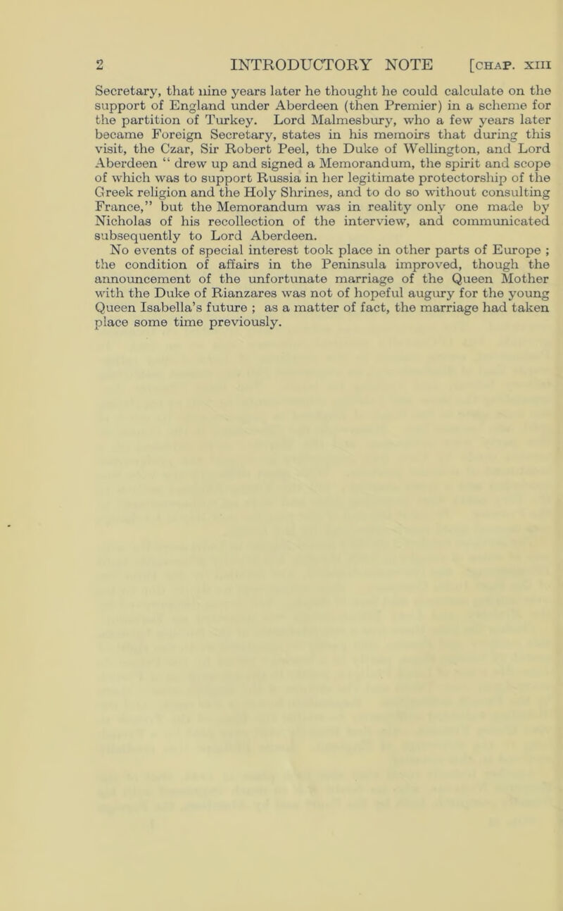 Secretary, that nine years later he thought he could calculate on the support of England under Aberdeen (then Premier) in a scheme for the partition of Turkey. Lord Malmesbury, who a few years later became Foreign Secretary, states in his memoirs that daring this visit, the Czar, Sir Robert Peel, the Duke of Wellington, and Lord Aberdeen “ drew up and signed a Memorandum, the spirit and scope of which was to support Russia in her legitimate protectorship of the Greek religion and the Holy Shrines, and to do so without consulting France,” but the Memorandum was in reality only one made by Nicholas of his recollection of the interview, and communicated subsequently to Lord Aberdeen. No events of special interest took place in other parts of Europe ; the condition of affairs in the Peninsula improved, though the announcement of the unfortunate marriage of the Queen Mother with the Duke of Rianzares was not of hopeful augury for the young Queen Isabella’s future ; as a matter of fact, the marriage had taken place some time previously.