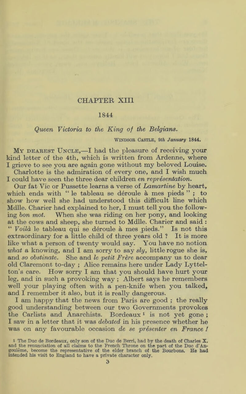 1844 Queen Victoria to the King of the Belgians. Windsor Castle, 9th January 1844. My dearest Uncle,—I had the pleasure of receiving your kind letter of the 4th, which is written from Ardenne, where I grieve to see you are again gone without my beloved Louise. Charlotte is the admiration of every one, and I wish much I could have seen the three dear children en representation. Our fat Vic or Pussette learns a verse of Lamartine by heart, which ends with “ le tableau se d6roule a mes pieds ” ; to show how well she had understood this difficult line which Mdlle. Charier had explained to her, I must tell you the follow- ing bon mot. When she was riding on her pony, and looking at the cows and sheep, she turned to Mdlle. Charier and said : “ Voild le tableau qui se d6roule a mes pieds.” Is not this extraordinary for a little child of three years old ? It is more like what a person of twenty would say. You have no notion what a knowing, and I am sorry to say sly, little rogue she is, and so obstinate. She and le petit Frere accompany us to dear old Claremont to-day ; Alice remains here under Lady Lyttel- ton’s care. How sorry I am that you should have hurt your leg, and in such a provoking way ; Albert says he remembers well your playing often with a pen-knife when you talked, and I remember it also, but it is really dangerous. I am happy that the news from Paris are good ; the really good understanding between our two Governments provokes the Carlists and Anarchists. Bordeaux1 is not yet gone ; I saw in a letter that it was debated in his presence whether he was on any favourable occasion de se presenter en France / 1 The Due de Bordeaux, only son of the Due de Berri, had by the death of Charles X. and the renunciation of all claims to the French Throne on the part of the Due d’An- gouleme, become the representative of the elder branch of the Bourbons. He had intended his visit to England to have a private character only.