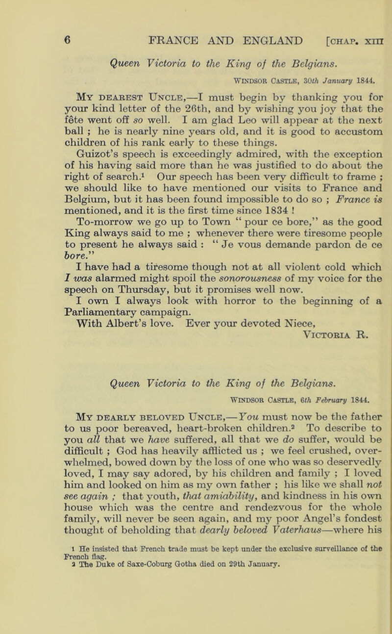 Queen Victoria to the King of the Belgians. Windsor Castle, 30th January 184-1. My dearest Uncle,—I must begin by thanking you for your kind letter of the 26th, and by wishing you joy that the fete went off so well. I am glad Leo will appear at the next ball ; he is nearly nine years old, and it is good to accustom children of his rank early to these things. Guizot’s speech is exceedingly admired, with the exception of his having said more than he was justified to do about the right of search.1 Our speech has been very difficult to frame ; we should like to have mentioned our visits to France and Belgium, but it has been found impossible to do so ; France is mentioned, and it is the first time since 1834 ! To-morrow we go up to Town “ pour ce bore,” as the good King always said to me ; whenever there were tiresome people to present he always said : “ Je vous demande pardon de ce bore.” I have had a tiresome though not at all violent cold which I was alarmed might spoil the sonorousness of my voice for the speech on Thursday, but it promises well now. I own I always look with horror to the beginning of a Parliamentary campaign. With Albert’s love. Ever your devoted Niece, Victoria R. Queen Victoria to the King of the Belgians. Windsor Castle, 6i/b February 1844. My dearly beloved Uncle,—You must now be the father to us poor bereaved, heart-broken children.2 To describe to you all that we have suffered, all that we do suffer, would be difficult ; God has heavily afflicted us ; we feel crushed, over- whelmed, bowed down by the loss of one who was so deservedly loved, I may say adored, by his children and family ; I loved him and looked on him as my own father ; his like we shall not see again ; that youth, that amiability, and kindness in his own house which -was the centre and rendezvous for the whole family, will never be seen again, and my poor Angel’s fondest thought of beholding that dearly beloved Vaterhaus—where his l He insisted that French trade must be kept under the exclusive surveillance of the French flag. a The Duke of Saxe-Coburg Gotha died on 29th January.