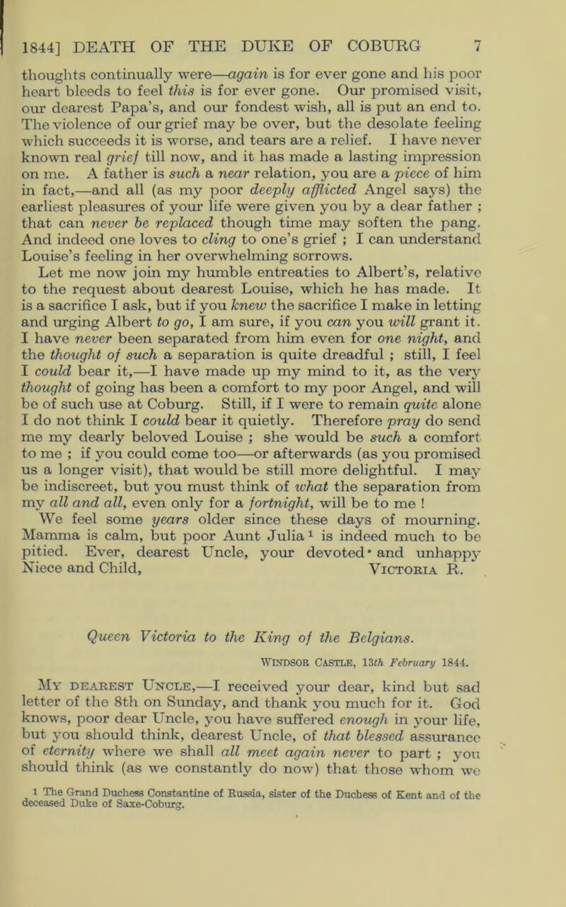 thoughts continually were—again is for ever gone and his poor heart bleeds to feel this is for ever gone. Our promised visit, our dearest Papa’s, and our fondest wish, all is put an end to. The violence of our grief may be over, but the desolate feeling which succeeds it is worse, and tears are a relief. I have never known real grief till now, and it has made a lasting impression on me. A father is such a near relation, you are a piece of him in fact,—and all (as my poor deeply afflicted Angel says) the earliest pleasures of your life were given you by a dear father ; that can never he replaced though time may soften the pang. And indeed one loves to cling to one’s grief ; I can understand Louise’s feeling in her overwhelming sorrows. Let me now join my humble entreaties to Albert’s, relative to the request about dearest Louise, which he has made. It is a sacrifice I ask, but if you knew the sacrifice I make in letting and urging Albert to go, I am sure, if you can you will grant it. I have never been separated from him even for one night, and the thought of such a separation is quite dreadful ; still, I feel I could bear it,—I have made up my mind to it, as the very thought of going has been a comfort to my poor Angel, and will be of such use at Coburg. Still, if I were to remain quite alone I do not think I could bear it quietly. Therefore pray do send me my dearly beloved Louise ; she would be such a comfort to me ; if you could come too—or afterwards (as you promised us a longer visit), that would be still more delightful. I may be indiscreet, but you must think of what the separation from my all and all, even only for a fortnight, will be to me ! We feel some years older since these days of mourning. Mamma is calm, but poor Aunt Julia1 is indeed much to be pitied. Ever, dearest Uncle, your devoted* and unhappy Niece and Child, Victoria R. Queen Victoria to the King of the Belgians. Windsor Castle, 13th February 1844. My dearest Uncle,—I received your dear, kind but sad letter of the 8th on Sunday, and thank you much for it. God knows, poor dear Uncle, you have suffered enough in your life, but you should think, dearest Uncle, of that blessed assurance of eternity where we shall all meet again never to part ; you should think (as we constantly do now) that those whom we l The Grand Duchess Constantine of Russia, sister of the Duchess of Kent and of the deceased Duke of Saxe-Coburg.