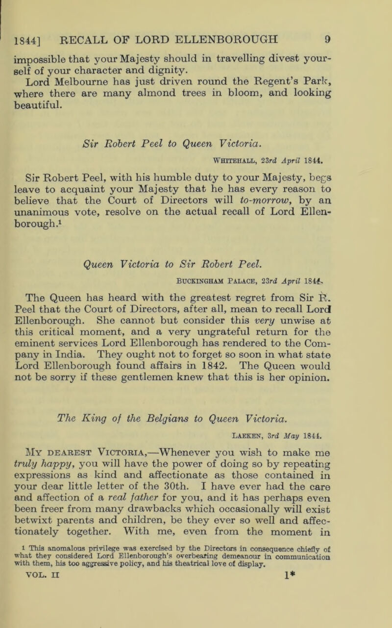 impossible that your Majesty should in travelling divest your- self of your character and dignity. Lord Melbourne has just driven round the Regent’s Parle, where there are many almond trees in bloom, and looking beautiful. Sir Robert Peel to Queen Victoria. Whitehall, 23rd April 1844. Sir Robert Peel, with his humble duty to your Majesty, begs leave to acquaint your Majesty that he has every reason to believe that the Court of Directors will to-morrow, by an unanimous vote, resolve on the actual recall of Lord Ellen- borough.1 Queen Victoria to Sir Robert Peel. BUCKINGHAM Palace, 23rd April 1844. The Queen has heard with the greatest regret from Sir R. Peel that the Court of Directors, after all, mean to recall Lord Ellenborough. She cannot but consider this very unwise at this critical moment, and a very ungrateful return for the eminent services Lord Ellenborough has rendered to the Com- pany in India. They ought not to forget so soon in what state Lord Ellenborough found affairs in 1842. The Queen would not be sorry if these gentlemen knew that this is her opinion. The King of the Belgians to Queen Victoria. LAEKEN, 3rd May 1844. My dearest Victoria,—Whenever you wish to make me truly happy, you will have the power of doing so by repeating expressions as kind and affectionate as those contained in your dear little letter of the 30th. I have ever had the care and affection of a real father for you, and it has perhaps even been freer from many drawbacks which occasionally will exist betwixt parents and children, be they ever so well and affec- tionately together. With me, even from the moment in 1 This anomalous privilege was exercised by the Directors in consequence chiefly of what they considered Lord Ellenborough’s overbearing demeanour in communication with them, his too aggressive policy, and his theatrical love of display. VOL. II 1*