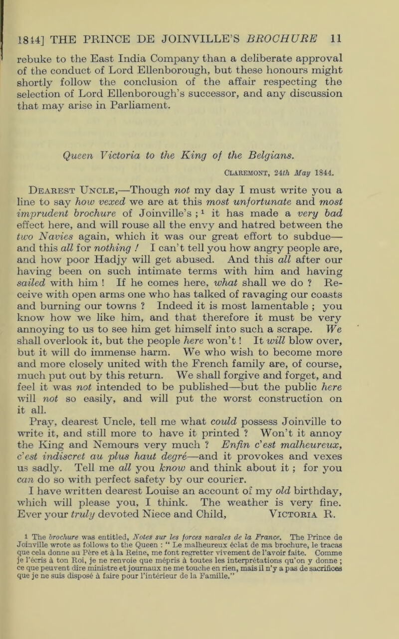 rebuke to the East India Company than a deliberate approval of the conduct of Lord Ellenborough, but these honours might shortly follow the conclusion of the affair respecting the selection of Lord Ellenborough’s successor, and any discussion that may arise in Parliament. Queen Victoria to the King of the Belgians. Claremont, 24th May 1844. Dearest Uncle,—Though not my day I must write you a line to say how vexed we are at this most unfortunate and most imprudent brochure of Joinville’s ;1 it has made a very bad effect here, and will rouse all the envy and hatred between the two Navies again, which it was our great effort to subdue— and this all for nothing ! I can’t tell you how angry people are, and how poor Hadjy will get abused. And this all after our having been on such intimate terms with him and having sailed with him ! If he comes here, what shall we do ? Re- ceive with open arms one who has talked of ravaging our coasts and burning our towns ? Indeed it is most lamentable ; you know how we like him, and that therefore it must be very annoying to us to see him get himself into such a scrape. We shall overlook it, but the people here won’t! It will blow over, but it will do immense harm. We who wish to become more and more closely united with the French family are, of course, much put out by this return. We shall forgive and forget, and feel it was not intended to be published—but the public here will not so easily, and will put the worst construction on it all. Pray, dearest Uncle, tell me what could possess Joinville to write it, and still more to have it printed ? Won’t it annoy the King and Nemours very much ? Enfin c'est malheureux, c'cst indiscret au plus haut degre—and it provokes and vexes us sadly. Tell me all you know and think about it; for you can do so with perfect safety by our courier. I have written dearest Louise an account of my old birthday, which will please you, I think. The weather is very fine. Ever your truly devoted Niece and Child, Victoria R. l The brochure was entitled. Notes sur les forces navales de la France. The Prince de Joiaville wrote as follows to the Queen :  Le malheureux eclat de ma brochure, le tracas que cela donne au P6re et & la Reine, me font reirretter vivement de l'avoir faite. Comme je l’ecris A ton Roi, je ne renvoie que mGpris a toutes les interpretations qu’on y donne ; ce que peuvent dire ministre et journaux ne me touche en rien, mais il n’y a pas de sacrifices que je ne suis dispose A faire pour l’interieur de la Famille.”