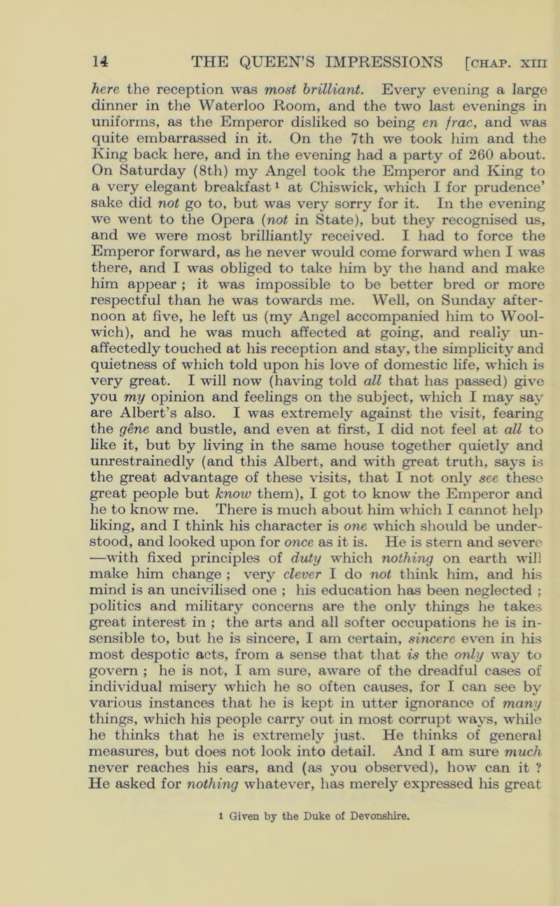 here the reception was most brilliant. Every evening a large dinner in the Waterloo Room, and the two last evenings in uniforms, as the Emperor disliked so being en frac, and was quite embarrassed in it. On the 7th we took him and the King back here, and in the evening had a party of 260 about. On Saturday (8th) my Angel took the Emperor and King to a very elegant breakfast1 at Chiswick, which I for prudence’ sake did not go to, but was very sorry for it. In the evening we went to the Opera (not in State), but they recognised us, and we were most brilliantly received. I had to force the Emperor forward, as he never would come forward when I was there, and I was obliged to take him by the hand and make him appear ; it was impossible to be better bred or more respectful than he was towards me. Well, on Sunday after- noon at five, he left us (my Angel accompanied him to Wool- wich), and he was much affected at going, and really un- affectedly touched at his reception and stay, the simplicity and quietness of which told upon his love of domestic life, which is very great. I will now (having told all that has passed) give you my opinion and feelings on the subject, which I may say are Albert’s also. I was extremely against the visit, fearing the gene and bustle, and even at first, I did not feel at all to like it, but by living in the same house together quietly and unrestrainedly (and this Albert, and with great truth, says is the great advantage of these visits, that I not only see these great people but know them), I got to know the Emperor and he to know me. There is much about him which I cannot help liking, and I think his character is one which should be under- stood, and looked upon for once as it is. He is stern and severe —with fixed principles of duty which nothing on earth will make him change ; very clever I do not think him, and his mind is an uncivilised one ; his education has been neglected ; politics and military concerns are the only things he takes great interest in ; the arts and all softer occupations he is in- sensible to, but he is sincere, I am certain, sincere even in his most despotic acts, from a sense that that is the only way to govern ; he is not, I am sure, aware of the dreadful cases of individual misery which he so often causes, for I can see by various instances that he is kept in utter ignorance of many things, which his people carry out in most corrupt ways, while he thinks that he is extremely just. He thinks of general measures, but does not look into detail. And I am sure much never reaches his ears, and (as you observed), how can it ? He asked for nothing whatever, has merely expressed his great l Given by the Duke of Devonshire.