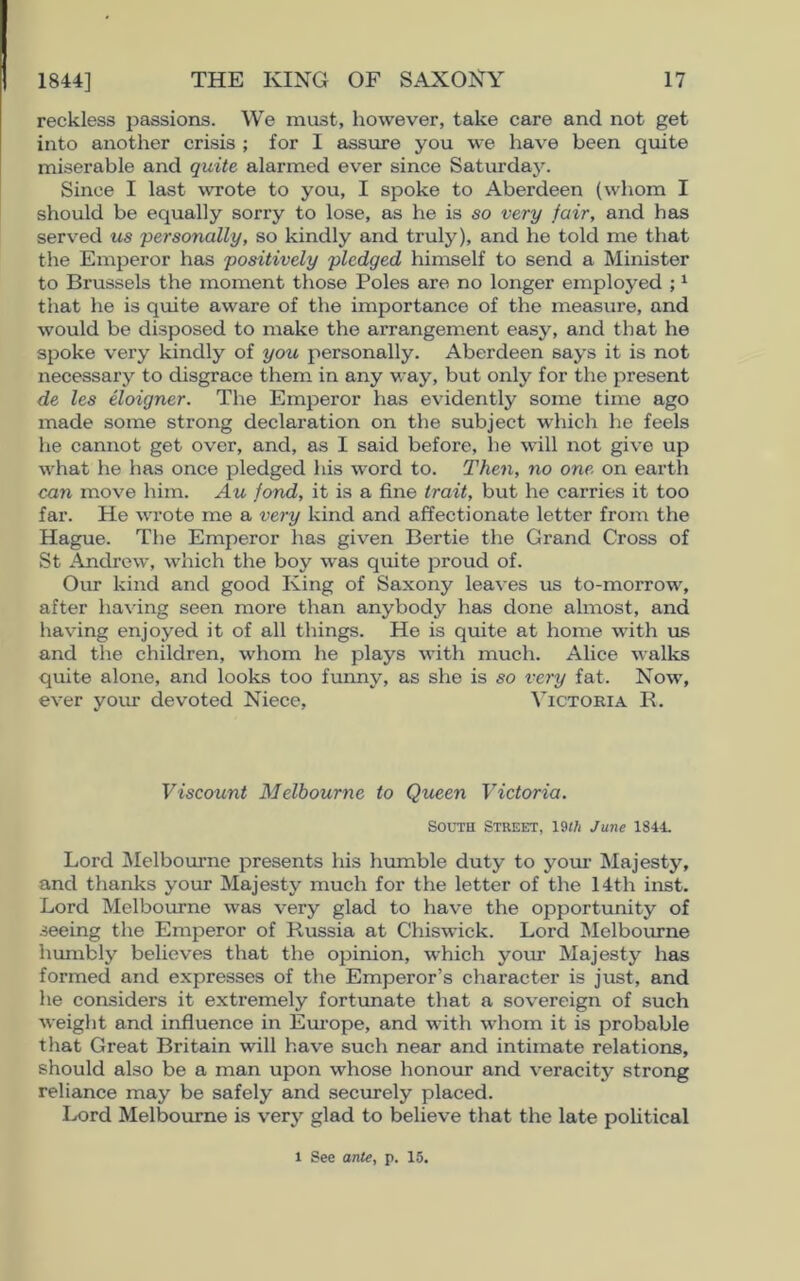 reckless passions. We must, however, take care and not get into another crisis ; for I assure you we have been quite miserable and quite alarmed ever since Saturday. Since I last wrote to you, I spoke to Aberdeen (whom I should be equally sorry to lose, as he is so very fair, and has served us 'personally, so kindly and truly), and he told me that the Emperor has positively pledged himself to send a Minister to Brussels the moment those Poles are no longer employed ;1 that he is quite aware of the importance of the measure, and would be disposed to make the arrangement easy, and that he spoke very kindly of you personally. Aberdeen says it is not necessary to disgrace them in any way, but only for the present de les eloigner. The Emperor has evidently some time ago made some strong declaration on the subject which he feels he cannot get over, and, as I said before, he will not give up what he has once pledged his word to. Then, no one. on earth can move him. Au fond, it is a fine trait, but he carries it too far. He wrote me a very kind and affectionate letter from the Hague. The Emperor has given Bertie the Grand Cross of St Andrew, which the boy was quite proud of. Our kind and good King of Saxony leaves us to-morrow, after having seen more than anybody has done almost, and having enjoyed it of all things. He is quite at home with us and the children, whom he plays with much. Alice walks quite alone, and looks too funny, as she is so very fat. Now, ever your devoted Niece, Victoria R. Viscount Melbourne to Queen Victoria. South Street, 19th June 1844. Lord Melbourne presents his humble duty to your Majesty, and thanks your Majesty much for the letter of the 14th inst. Lord Melbourne was very glad to have the opportunity of seeing the Emperor of Russia at Chiswick. Lord Melbourne humbly believes that the opinion, which your Majesty has formed and expresses of the Emperor’s character is just, and he considers it extremely fortunate that a sovereign of such weight and influence in Europe, and with whom it is probable that Great Britain will have such near and intimate relations, should also be a man upon whose honour and veracity strong reliance may be safely and securely placed. Lord Melbourne is very glad to believe that the late political l See ante, p. 15.