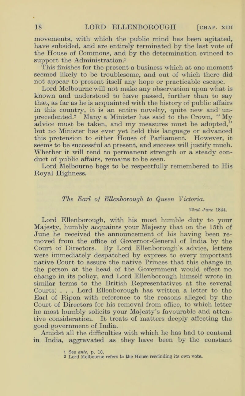 movements, with which the public mind has been agitated, have subsided, and are entirely terminated by the last vote of the House of Commons, and by the determination evinced to support the Administration.1 This finishes for the present a business which at one moment seemed likely to be troublesome, and out of which there did not appear to present itself any hope or practicable escape. Lord Melbourne will not make any observation upon what is known and understood to have passed, further than to say that, as far as he is acquainted with the history of public affairs in this country, it is an entire novelty, quite new and un- precedented.2 Many a Minister has said to the Crown, “ My advice must be taken, and my measures must be adopted,” but no Minister has ever yet held this language or advanced this pretension to either House of Parliament. However, it seems to be successful at present, and success will justify much. Whether it will tend to permanent strength or a steady con- duct of public affairs, remains to be seen. Lord Melbourne begs to be respectfully remembered to His Royal Highness. The Earl of Ellenborough to Queen Victoria. 22nd June 1844. Lord Ellenborough, with his most humble duty to your Majesty, humbly acquaints your Majesty that on the 15th of June he received the announcement of his having been re- moved from the office of Governor-General of India by the Court of Directors. By Lord Ellenborough’s advice, letters were immediately despatched by express to every important native Court to assure the native Princes that this change in the person at the head of the Government would effect no change in its policy, and Lord Ellenborough himself wrote in similar terms to the British Representatives at the several Courts: . . . Lord Ellenborough has written a letter to the Earl of Ripon with reference to the reasons alleged by the Court of Directors for his removal from office, to which letter he most humbly solicits your Majesty’s favourable and atten- tive consideration. It treats of matters deeply affecting the good government of India. Amidst all the difficulties with which he has had to contend in India, aggravated as they have been by the constant 1 See ante, p. 16. 2 Lord Melbourne refers to the House rescinding its own vote.