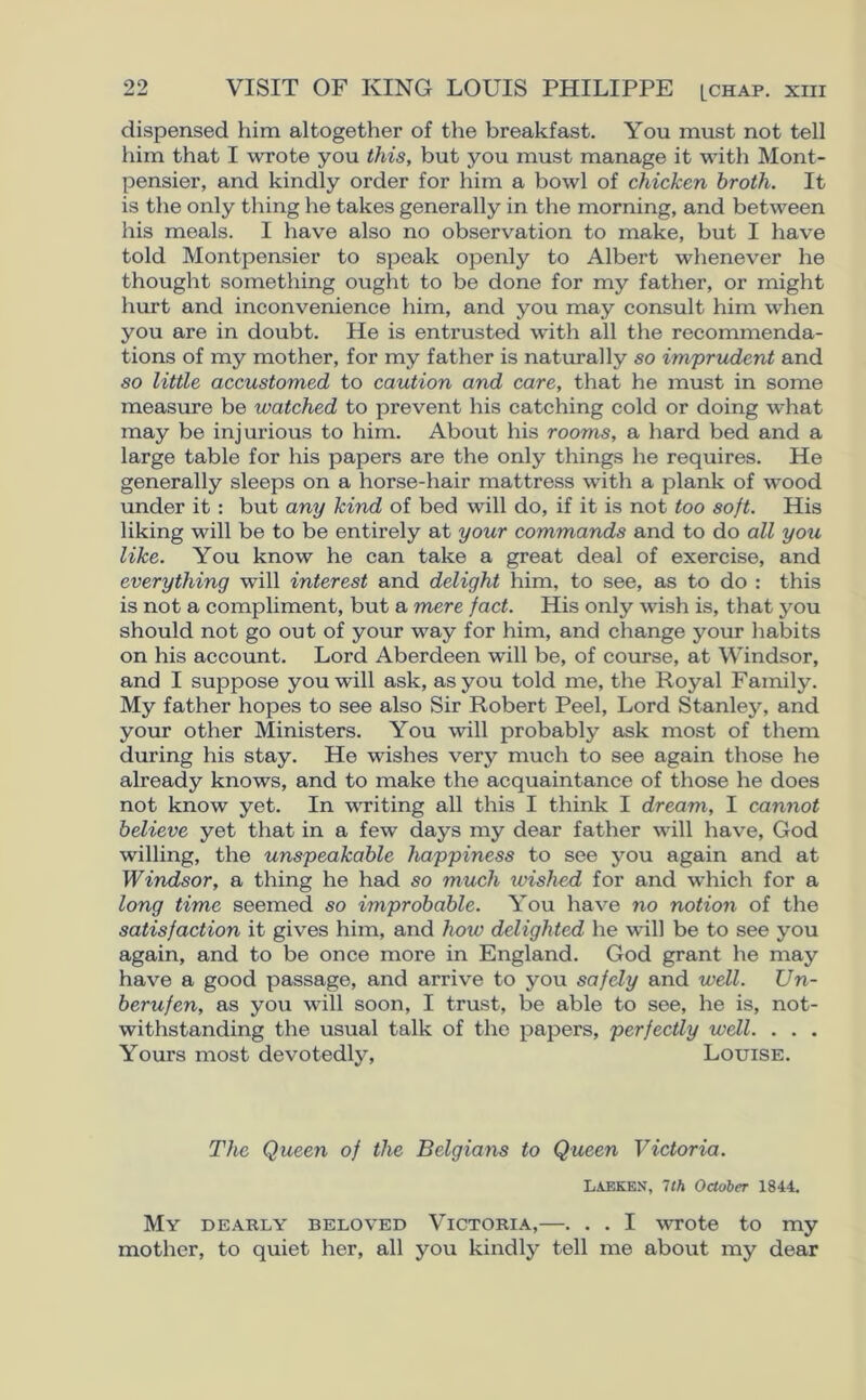 dispensed him altogether of the breakfast. You must not tell him that I wrote you this, but you must manage it with Mont- pensier, and kindly order for him a bowl of chicken broth. It is the only thing he takes generally in the morning, and between his meals. I have also no observation to make, but I have told Montpensier to speak openly to Albert whenever he thought something ought to be done for my father, or might hurt and inconvenience him, and you may consult him when you are in doubt. He is entrusted with all the recommenda- tions of my mother, for my father is naturally so imprudent and so little accustomed to caution and care, that he must in some measure be watched to prevent his catching cold or doing what may be injurious to him. About his rooms, a hard bed and a large table for his papers are the only things he requires. He generally sleeps on a horse-hair mattress with a plank of wood under it : but any kind of bed will do, if it is not too soft. His liking will be to be entirely at your commands and to do all you like. You know he can take a great deal of exercise, and everything will interest and delight him, to see, as to do : this is not a compliment, but a mere fact. His only wish is, that you should not go out of your way for him, and change your habits on his account. Lord Aberdeen will be, of course, at Windsor, and I suppose you will ask, as you told me, the Royal Family. My father hopes to see also Sir Robert Peel, Lord Stanley, and your other Ministers. You will probably ask most of them during his stay. He wishes very much to see again those he already knows, and to make the acquaintance of those he does not know yet. In writing all this I think I dream, I cannot believe yet that in a few days my dear father will have, God willing, the unspeakable happiness to see you again and at Windsor, a thing he had so much ivished for and which for a long time seemed so improbable. You have no notion of the satisfaction it gives him, and how delighted he will be to see you again, and to be once more in England. God grant he may have a good passage, and arrive to you safely and well. Un- berufen, as you will soon, I trust, be able to see, he is, not- withstanding the usual talk of the papers, perfectly well. . . . Yours most devotedly, Louise. The Queen of the Belgians to Queen Victoria. LAEKEN, 7th October 1844. My dearly beloved Victoria,—. . . I wrote to my mother, to quiet her, all you kindly tell me about my dear