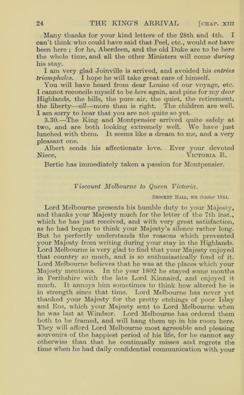 Many thanks for your kind letters of the 28th and 4th. I can’t think who could have said that Peel, etc., would not have been here ; for he, Aberdeen, and the old Duke are to be here the whole time, and all the other Ministers will come during his stay. I am very glad Joinville is arrived, and avoided his entrees triomphales. I hope he will take great care of himself. You will have heard from dear Louise of our voyage, etc. I cannot reconcile myself to be here again, and pine for my dear Highlands, the hills, the pure air, the quiet, the retirement, the liberty—all—more than is right. The children are well. I am sorry to hear that you are not quite so yet. 3.30.—The King and Montpensier arrived quite safely at two, and are both looking extremely well. Wo have just lunched with them. It seems like a dream to me, and a very pleasant one. Albert sends his affectionate love. Ever your devoted Niece, Victoria R. Bertie has immediately taken a passion for Montpensier. Viscount Melbourne to Queen Victoria. Brocket Hall, 9th October 1841. Lord Melbourne presents his humble duty to your Majesty, and thanks your Majesty much for the letter of the 7th inst., which he has just received, and with very great satisfaction, as he had begun to think your Majesty’s silence rather long. But he perfectly understands the reasons which prevented your Majesty from writing during your stay in the Highlands. Lord Melbourne is very glad to find that your Majesty enjoyed that country so much, and is so enthusiastically fond of it. Lord Melbourne believes that he was at the places which your Majesty mentions. In the year 1802 he stayed some months in Perthshire with the late Lord Kinnaird, and enjoyed it much. It annoys him sometimes to think how altered he is in strength since that time. Lord Melbourne has never yet thanked your Majesty for the pretty etchings of poor Islay and Eos, which your Majesty sent to Lord Melbourne when he was last at Windsor. Lord Melbourne has ordered them both to be framed, and will hang them up in his room here. They will afford Lord Melbourne most agreeable and pleasing souvenirs of the happiest period of his life, for he cannot say otherwise than that he continually misses and regrets the time when he had daily confidential communication with your