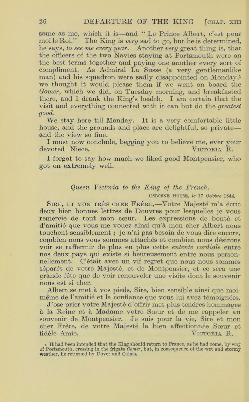 same as me, which it is—and “ Le Prince Albert, c’est pour moi le Roi.” The King is very sad to go, but he is determined, he says, to see me every year. Another very great thing is, that the officers of the two Navies staying at Portsmouth were on the best terms together and paying one another every sort of compliment. As Admiral La Susse (a very gentlemanlike man) and his squadron were sadly disappointed on Monday,1 we thought it would please them if we went on board the Gomer, which we did, on Tuesday morning, and breakfasted there, and I drank the King’s health. I am certain that the visit and everything connected with it can but do the greatest good. We stay here till Monday. It is a very comfortable little house, and the grounds and place are delightful, so private— and the view so fine. I must now conclude, begging you to believe me, ever your devoted Niece, Victoria R. I forgot to say how much we liked good Montpensier, who got on extremely well. Queen Victoria to the King of the French. OSBORNE House, le 17 Octobre 1844. Sire, et mon tres cher Frere,—Votre Majeste m’a ecrit deux bien bonnes lettres de Douvres pour lesquelles je vous remercie de tout mon cceur. Les expressions de bonte et d’amitie que vous me vouez ainsi qu’a mon cher Albert nous touchent sensiblement ; je n’ai pas besoin de vous dire encore, combien nous vous sommes attaches et combien nous desirons voir se raffermir de plus en plus cette entente cordiale entre nos deux pays qui existe si heureusement entre nous person- nellement. C’etait avec un vif regret que nous nous sommes separes de votre Majeste, et de Montpensier, et ce sera une grande fete que de voir renouveler une visite dont le souvenir nous est si cher. Albert se met a vos pieds, Sire, bien sensible ainsi que moi- meme de Famitie et la confiance que vous lui avez temoignees. J’ose prier votre Majeste d’offrir mes plus tendres hommages a la Reine et a Madame votre Sceur et de me rappeler au souvenir de Montpensier. Je suis pour la vie, Sire et mon cher Frere, de votre Majeste la bien affectionnee Sceur et fidcle Amie, Victoria R. i It had been intended that the Bang should return to Prance, as he had come, by way of Portsmouth, crossing in the frigate Gomer, but, in consequence of the wet and stormy weather, he returned by Dover and Calais.
