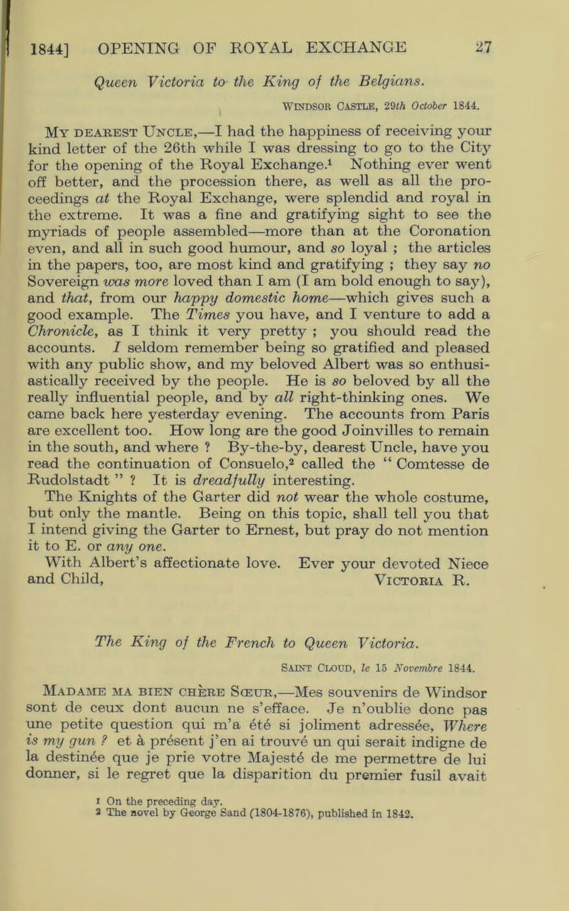 Queen Victoria to the King of the Belgians. Windsor Castle, 20th October 1844. My dearest Uncle,—I had the happiness of receiving your kind letter of the 26th while I was dressing to go to the City for the opening of the Royal Exchange.1 Nothing ever went off better, and the procession there, as well as all the pro- ceedings at the Royal Exchange, were splendid and royal in the extreme. It was a fine and gratifying sight to see the myriads of people assembled—more than at the Coronation even, and all in such good humour, and so loyal ; the articles in the papers, too, are most kind and gratifying ; they say no Sovereign «ws more loved than I am (I am bold enough to say), and that, from our happy domestic home—which gives such a good example. The Times you have, and I venture to add a Chronicle, as I think it very pretty ; you should read the accounts. I seldom remember being so gratified and pleased with any public show, and my beloved Albert was so enthusi- astically received by the people. He is so beloved by all the really influential people, and by all right-thinking ones. We came back here yesterday evening. The accounts from Paris are excellent too. How long are the good Joinvilles to remain in the south, and where ? By-the-by, dearest Uncle, have you read the continuation of Consuelo,2 called the “ Comtesse de Rudolstadt ” ? It is dreadfully interesting. The Knights of the Garter did not wear the whole costume, but only the mantle. Being on this topic, shall tell you that I intend giving the Garter to Ernest, but pray do not mention it to E. or any one. With Albert’s affectionate love. Ever your devoted Niece and Child, Victoria R. The King of the French to Queen Victoria. Saint Cloud, le 15 Novembre 1844. Madame ma bien chere Sceur,—Mes souvenirs de Windsor sont de ceux dont aucun ne s’efface. Je n’oublie done pas une petite question qui m’a ete si joliment adressee, Where is my gun ? et a present j’en ai trouve un qui serait indigne de la destin^e que je prie votre Majesty de me permettre de lui donner, si le regret que la disparition du premier fusil avait 1 On the preceding day. 2 The novel by George Sand (1804-1876), published in 1842.