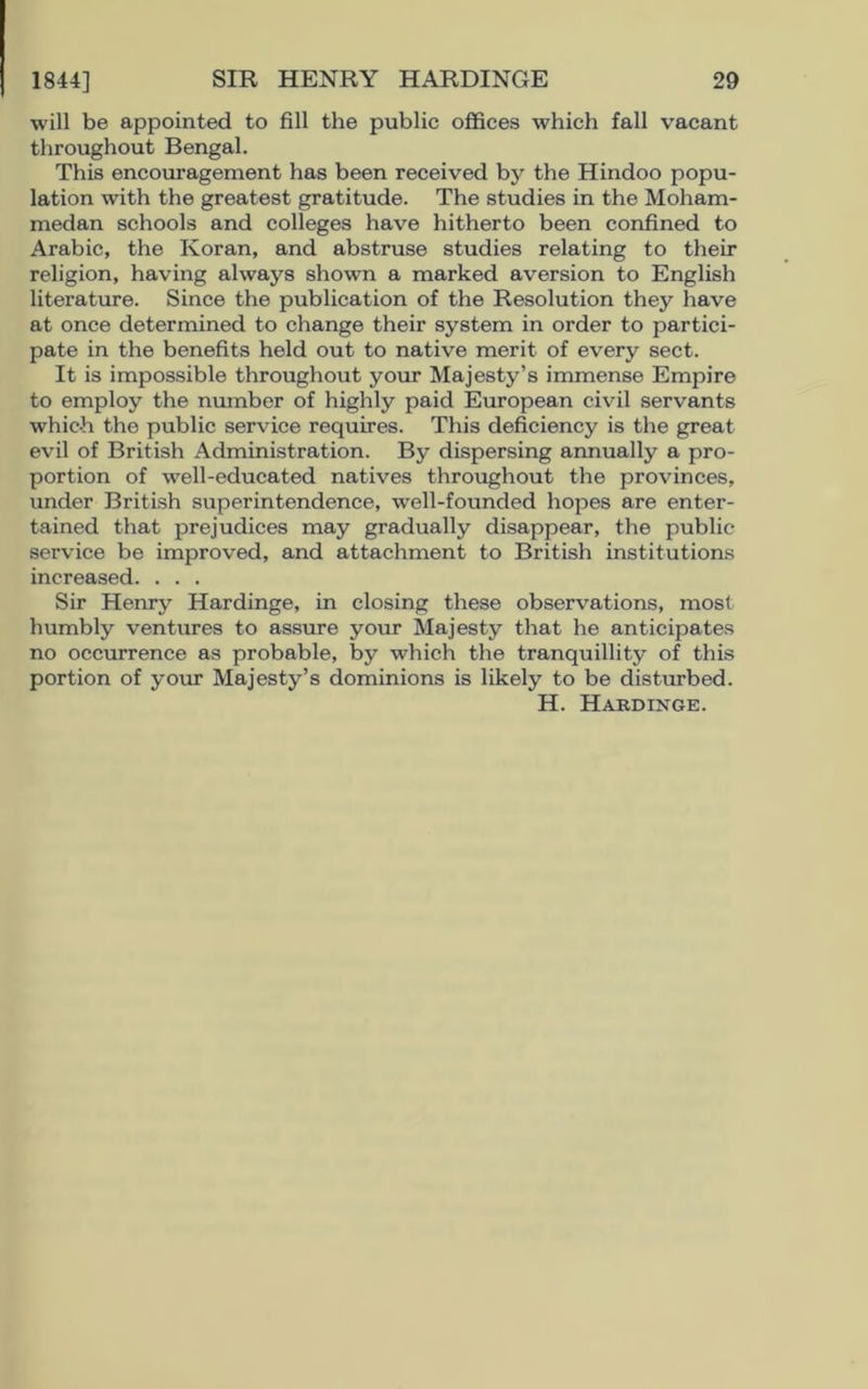 will be appointed to fill the public offices which fall vacant throughout Bengal. This encouragement has been received by the Hindoo popu- lation with the greatest gratitude. The studies in the Moham- medan schools and colleges have hitherto been confined to Arabic, the Koran, and abstruse studies relating to their religion, having always shown a marked aversion to English literature. Since the publication of the Resolution they have at once determined to change their system in order to partici- pate in the benefits held out to native merit of every sect. It is impossible throughout your Majesty’s immense Empire to employ the number of highly paid European civil servants which the public service requires. This deficiency is the great evil of British Administration. By dispersing annually a pro- portion of well-educated natives throughout the provinces, under British superintendence, well-founded hopes are enter- tained that prejudices may gradually disappear, the public service be improved, and attachment to British institutions increased. . . . Sir Henry Hardinge, in closing these observations, most humbly ventures to assure your Majesty that he anticipates no occurrence as probable, by which the tranquillity of this portion of your Majesty’s dominions is likely to be disturbed. H. Hardinge.