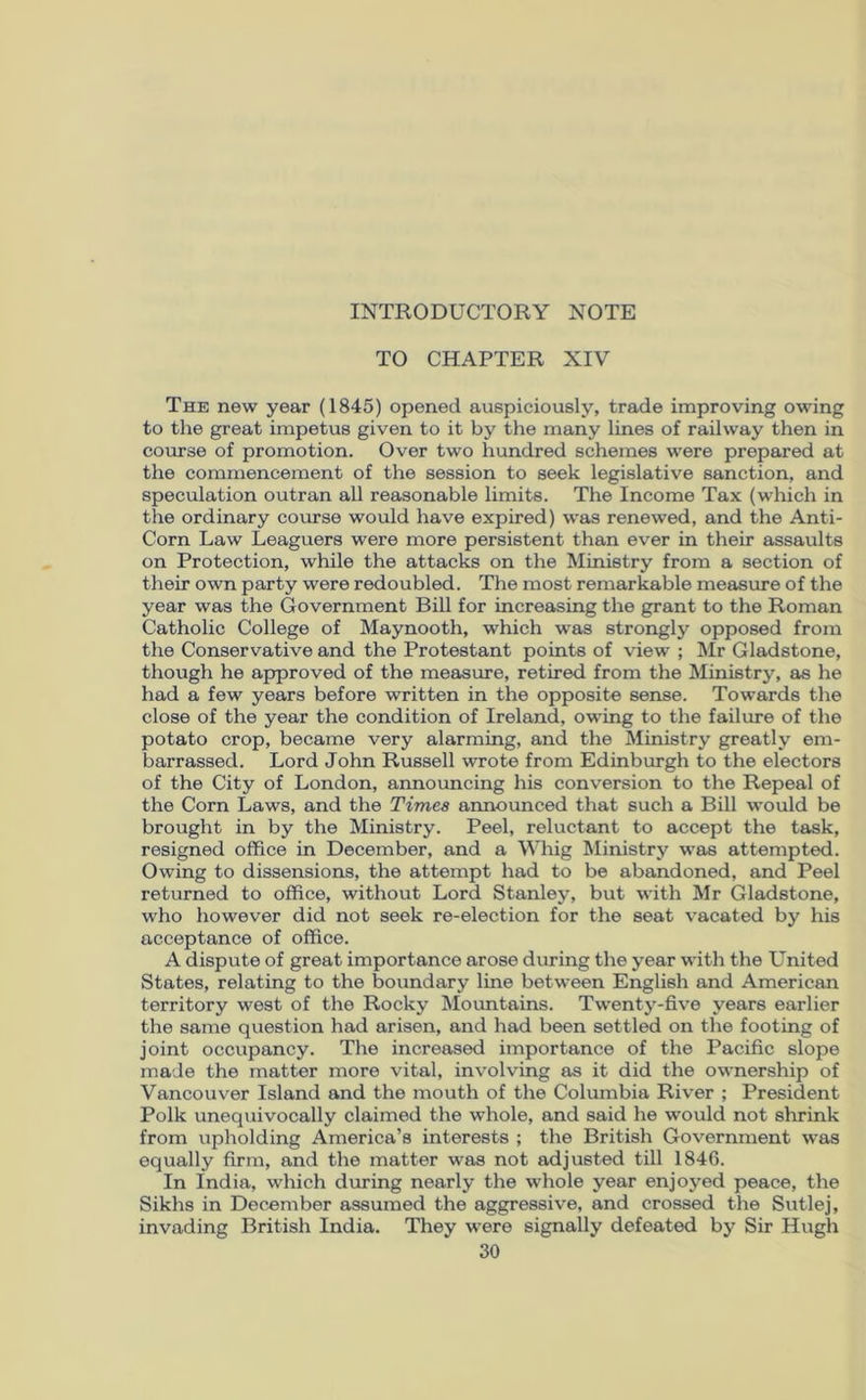 TO CHAPTER XIV The new year (1845) opened auspiciously, trade improving owing to the great impetus given to it by the many lines of railway then in course of promotion. Over two hundred schemes were prepared at the commencement of the session to seek legislative sanction, and speculation outran all reasonable limits. The Income Tax (which in the ordinary course would have expired) was renewed, and the Anti- Corn Law Leaguers were more persistent than ever in their assaults on Protection, while the attacks on the Ministry from a section of their own party were redoubled. The most remarkable measure of the year was the Government Bill for increasing the grant to the Roman Catholic College of Maynooth, which was strongly opposed from the Conservative and the Protestant points of view ; Mr Gladstone, though he approved of the measure, retired from the Ministry, as he had a few years before written in the opposite sense. Towards the close of the year the condition of Ireland, owing to the failure of the potato crop, became very alarming, and the Ministry greatly em- barrassed. Lord John Russell wrote from Edinburgh to the electors of the City of London, announcing his conversion to the Repeal of the Corn Laws, and the Times announced that such a Bill would be brought in by the Ministry. Peel, reluctant to accept the task, resigned office in December, and a Whig Ministry was attempted. Owing to dissensions, the attempt had to be abandoned, and Peel returned to office, without Lord Stanley, but with Mr Gladstone, who however did not seek re-election for the seat vacated by his acceptance of office. A dispute of great importance arose during the year with the United States, relating to the boundary line between English and American territory west of the Rocky Mountains. Twenty-five years earlier the same question had arisen, and had been settled on the footing of joint occupancy. The increased importance of the Pacific slope made the matter more vital, involving as it did the ownership of Vancouver Island and the mouth of the Columbia River ; President Polk unequivocally claimed the whole, and said he would not shrink from upholding America’s interests ; the British Government was equally firm, and the matter was not adjusted till 1846. In India, which during nearly the whole year enjoyed peace, the Sikhs in December assumed the aggressive, and crossed the Sutlej, invading British India. They were signally defeated by Sir Hugh