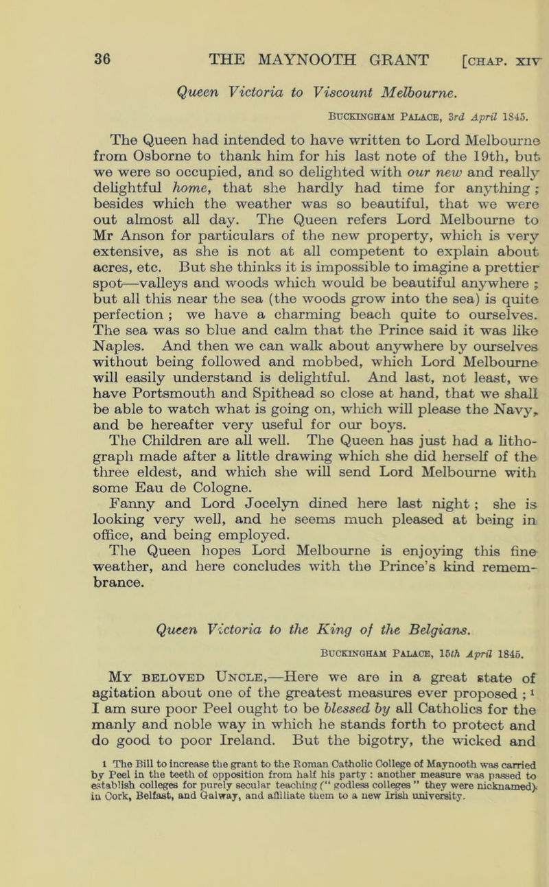 Queen Victoria to Viscount Melbourne. Buckingham Palace, 3rd April 1345. The Queen had intended to have written to Lord Melbourne from Osborne to thank him for his last note of the 19th, but. we were so occupied, and so delighted with our new and really delightful home, that she hardly had time for anything; besides which the weather was so beautiful, that we were out almost all day. The Queen refers Lord Melbourne to Mr Anson for particulars of the new property, which is very extensive, as she is not at all competent to explain about acres, etc. But she thinks it is impossible to imagine a prettier spot—valleys and woods which would be beautiful anywhere ; but all this near the sea (the woods grow into the sea) is quite perfection ; we have a charming beach quite to ourselves. The sea was so blue and calm that the Prince said it was like Naples. And then we can walk about anywhere by ourselves without being followed and mobbed, which Lord Melbourne will easily understand is delightful. And last, not least, we have Portsmouth and Spithead so close at hand, that we shall be able to watch what is going on, which will please the Navy, and be hereafter very useful for our boys. The Children are all well. The Queen has just had a litho- graph made after a little drawing which she did herself of the three eldest, and which she will send Lord Melbourne with some Eau de Cologne. Fanny and Lord Jocelyn dined here last night ; she is looking very well, and he seems much pleased at being in office, and being employed. The Queen hopes Lord Melbourne is enjoying this fine weather, and here concludes with the Prince’s kind remem- brance. Queen Victoria to the King of the Belgians. Buckingham Palace, 15th April 1845. My beloved Uncle,—Here we are in a great state of agitation about one of the greatest measures ever proposed ;1 I am sure poor Peel ought to be blessed by all Catholics for the manly and noble way in which he stands forth to protect and do good to poor Ireland. But the bigotry, the wicked and 1 The Bill to Increase the grant to the Roman Catholic College of Maynooth was carried by Peel in the teeth of opposition from half his party : another measure was passed to establish colleges for purely secular teaching (“ godless colleges ” they were wcknamed> in Cork, Belfast, and Galway, and affiliate them to a new Irteh university.