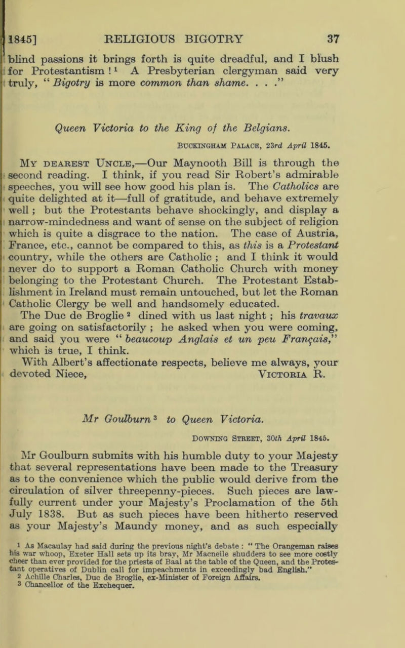 blind passions it brings forth is quite dreadful, and I blush for Protestantism !1 A Presbyterian clergyman said very truly, “ Bigotry is more common than shame. . . .” Queen Victoria to the King of the Belgians. Buckingham Palace, 23rd April 1845. My dearest Uncle,—Our Maynooth Bill is through the second reading. I think, if you read Sir Robert’s admirable speeches, you will see how good his plan is. The Catholics are quite delighted at it—full of gratitude, and behave extremely well ; but the Protestants behave shockingly, and display a narrow-mindedness and want of sense on the subject of religion which is quite a disgrace to the nation. The case of Austria, France, etc., cannot be compared to this, as this is a Protestant country, while the others are Catholic ; and I think it would never do to support a Roman Catholic Church with money belonging to the Protestant Church. The Protestant Estab- lishment in Ireland must remain untouched, but let the Roman Catholic Clergy be well and handsomely educated. The Due de Broglie 2 dined with us last night ; his travaux are going on satisfactorily ; he asked when you were coming, and said you were “ beaucoup Anglais et un peu Francois,” which is true, I think. With Albert’s affectionate respects, believe me always, your devoted Niece, Victoria R. Mr Goulburn3 to Queen Victoria. Downing Street, 30th April 1846. Mr Goulburn submits with his humble duty to your Majesty that several representations have been made to the Treasury as to the convenience which the public would derive from the circulation of silver threepenny-pieces. Such pieces are law- fully current under your Majesty’s Proclamation of the 5th July 1838. But as such pieces have been hitherto reserved as your Majesty’s Maundy money, and as such especially 1 As Macaulay had said during the previous night’s debate :  The Orangeman raises his war whoop, Exeter Hall sets up its brav, Mr Macneile shudders to see more costly cheer than ever provided for the priests of Baal at the table of the Queen, and the Protes- tant operatives of Dublin call for impeachments in exceedingly bad English.” 2 Achille Charles, Due de Broglie, ex-Minister of Foreign Affairs. 3 Chancellor of the Exchequer.