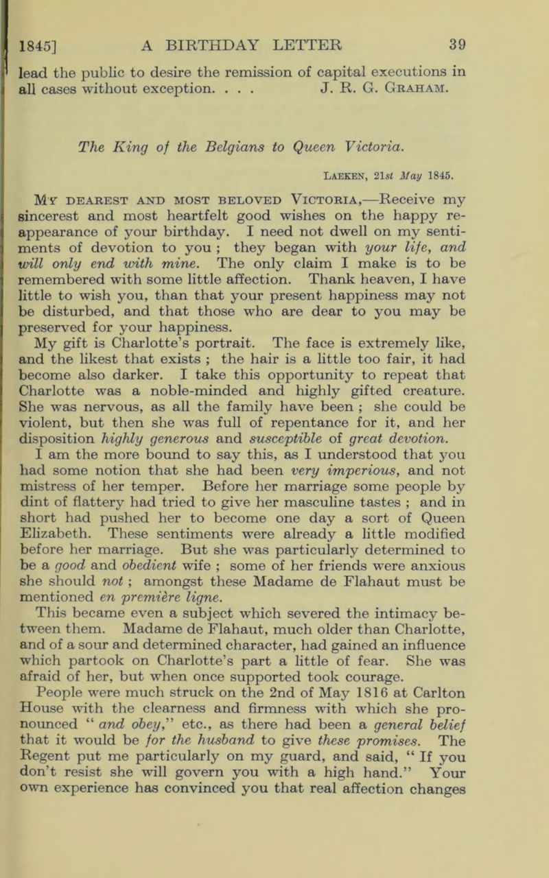 1845] lead the public to desire the remission of capital executions in all cases without exception. ... J. R. G. Graham. The King of the Belgians to Queen Victoria. LAEKEN, 21 si May 1845. My dearest and most beloved Victoria,—Receive my sincerest and most heartfelt good wishes on the happy re- appearance of your birthday. I need not dwell on my senti- ments of devotion to you ; they began with your life, and will only end with mine. The only claim I make is to be remembered with some little affection. Thank heaven, I have little to wish you, than that your present happiness may not be disturbed, and that those who are dear to you may be preserved for your happiness. My gift is Charlotte’s portrait. The face is extremely like, and the likest that exists ; the hair is a little too fair, it had become also darker. I take this opportunity to repeat that Charlotte was a noble-minded and highly gifted creature. She was nervous, as all the family have been ; she could be violent, but then she was full of repentance for it, and her disposition highly generous and susceptible of great devotion. I am the more bound to say this, as I understood that you had some notion that she had been very imperious, and not mistress of her temper. Before her marriage some people by dint of flattery had tried to give her masculine tastes ; and in short had pushed her to become one day a sort of Queen Elizabeth. These sentiments were already a little modified before her marriage. But she was particularly determined to be a good and obedient wife ; some of her friends were anxious she should not ; amongst these Madame de Flahaut must be mentioned en premiere ligne. This became even a subject which severed the intimacy be- tween them. Madame de Flahaut, much older than Charlotte, and of a sour and determined character, had gained an influence which partook on Charlotte’s part a little of fear. She was afraid of her, but when once supported took courage. People were much struck on the 2nd of May 1816 at Carlton House with the clearness and firmness with which she pro- nounced “ and obey, etc., as there had been a general belief that it would be for the husband to give these promises. The Regent put me particularly on my guard, and said, “ If you don’t resist she will govern you with a high hand.” Your own experience has convinced you that real affection changes