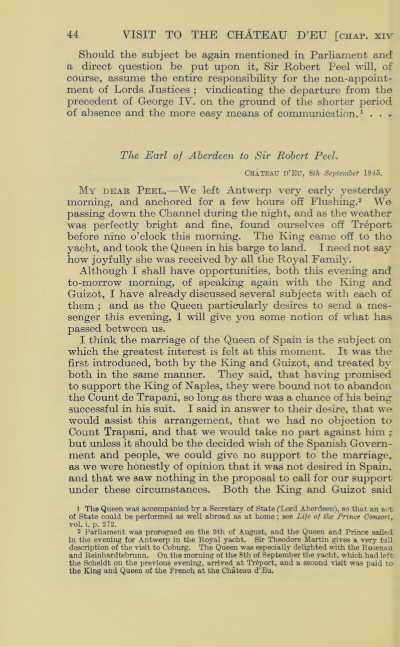 Should the subject be again mentioned in Parliament and a direct question be put upon it, Sir Robert Peel will, of course, assume the entire responsibility for the non-appoint- ment of Lords Justices ; vindicating the departure from the precedent of George IV. on the ground of the shorter period of absence and the more easy means of communication.1 . . . The Earl of Aberdeen to Sir Robert Peel. CHATEAU D’Eu, 8th September 1845. My dear Peel,—We left Antwerp very early yesterday morning, and anchored for a few hours off Flushing.2 We passing down the Channel during the night, and as the weather was perfectly bright and fine, found ourselves off Treporfc before nine o’clock this morning. The King came off to the yacht, and took the Queen in his barge to land. I need not say how joyfully she was received by all the Royal Family. Although I shall have opportunities, both this evening and to-morrow morning, of speaking again with the King and Guizot, I have already discussed several subjects with each of them ; and as the Queen particularly desires to send a mes- senger this evening, I will give you some notion of what has- passed between us. I think the marriage of the Queen of Spain is the subject on which the greatest interest is felt at this moment. It was the- first introduced, both by the King and Guizot, and treated by both in the same manner. They said, that having promised to support the King of Naples, they were bound not to abandon the Count de Trapani, so long as there was a chance of his being successful in his suit. I said in answer to their desire, that we would assist this arrangement, that we had no objection to Count Trapani, and that we would take no part against him ; but unless it should be the decided wish of the Spanish Govern- ment and people, we could give no support to the marriage, as we were honestly of opinion that it was not desired in Spain, and that we saw nothing in the proposal to call for our support under these circumstances. Both the King and Guizot said 1 The Queen was accompanied by a Secretary of State (Lord Aberdeen), so that an act of State could be performed as well abroad as at home; see Life of the Prince Consort, vol. i. p. 272. 2 Parliament was prorogued on the 9th of August, and the Queen and Prince sailed in the evening for Antwerp in the Royal yacht. Sir Theodore Martin gives a very full description of the visit to Coburg. The Queen was especially delighted with the Ro;enau and Reinhardtsbrunn. On the morning of the 8th of September the yacht, which had left the Scheldt on the previous evening, arrived at Trfeport, and a second visit was paid to the King and Queen of the French at the Chateau d’Eu.