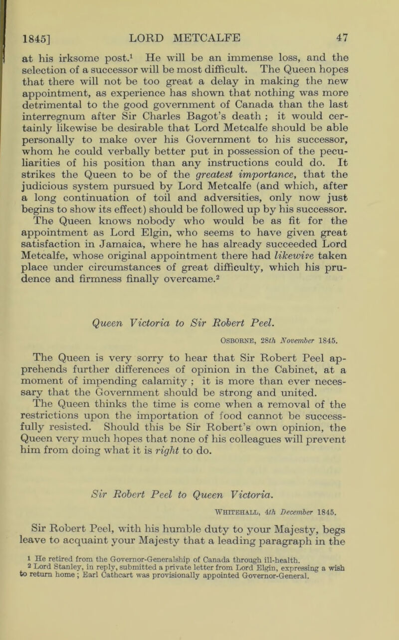 1845] at his irksome post.1 He will be an immense loss, and the selection of a successor will be most difficult. The Queen hopes that there will not be too great a delay in making the new appointment, as experience has shown that nothing was more detrimental to the good government of Canada than the last interregnum after Sir Charles Bagot’s death ; it would cer- tainly likewise be desirable that Lord Metcalfe should be able personally to make over his Government to his successor, whom he could verbally better put in possession of the pecu- liarities of his position than any instructions could do. It strikes the Queen to be of the greatest importance, that the judicious system pursued by Lord Metcalfe (and which, after a long continuation of toil and adversities, only now just begins to show its effect) should be followed up by his successor. The Queen knows nobody who would be as fit for the appointment as Lord Elgin, who seems to have given great satisfaction in Jamaica, where he has already succeeded Lord Metcalfe, whose original appointment there had likewise taken place under circumstances of great difficulty, which his pru- dence and firmness finally overcame.2 Queen Victoria to Sir Robert Peel. OSBORNE, 28th November 1845. The Queen is very sorry to hear that Sir Robert Peel ap- prehends further differences of opinion in the Cabinet, at a moment of impending calamity ; it is more than ever neces- sary that the Government should be strong and united. The Queen thinks the time is come when a removal of the restrictions upon the importation of food cannot be success- fully resisted. Should this be Sir Robert’s own opinion, the Queen very much hopes that none of his colleagues will prevent him from doing what it is right to do. Sir Robert Peel to Queen Victoria. Whitehall, 4th December 1845. Sir Robert Peel, with his humble duty to your Majesty, begs leave to acquaint your Majesty that a leading paragraph in the 1 He retired from the Governor-Generalship of Canada through ill-health. 2 Lord Stanley, in reply, submitted a private letter from Lord Elgin, expressing a wish to return home ; Earl Cathcart was provisionally appointed Governor-General.