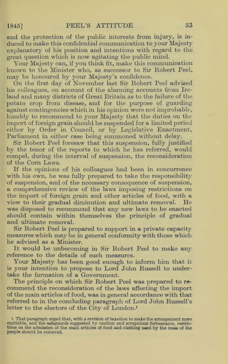 1845] and the protection of the public interests from injury, is in- duced to make this confidential communication to your Majesty explanatory of his position and intentions with regard to the great question which is now agitating the public mind. Your Majesty can, if you think fit, make this communication known to the Minister who, as successor to Sir Robert Peel, may be honoured by your Majesty’s confidence. On the first day of November last Sir Robert Peel advised his colleagues, on account of the alarming accounts from Ire- land and many districts of Great Britain as to the failure of the potato crop from disease, and for the purpose of guarding against contingencies which in his opinion were not improbable, humbly to recommend to your Majesty that the duties on the import of foreign grain should be suspended for a limited period either by Order in Council, or by Legislative Enactment, Parliament in either case being summoned without delay. Sir Robert Peel foresaw that this suspension, fully justified by the tenor of the reports to which he has referred, would compel, during the interval of suspension, the reconsideration of the Corn Laws. If the opinions of his colleagues had been in concurrence with his own, he was fully prepared to take the responsibility of suspension, and of the necessary consequence of suspension, a comprehensive review of the laws imposing restrictions on the import of foreign grain and other articles of food, with a view to their gradual diminution and ultimate removal. He was disposed to recommend that any new laws to be enacted should contain within themselves the principle of gradual and ultimate removal. Sir Robert Peel is prepared to support in a private capacity measures which may be in general conformity with those which he advised as a Minister. It would be unbecoming in Sir Robert Peel to make any reference to the details of such measures. Your Majesty has been good enough to inform him that it is your intention to propose to Lord John Russell to under- take the formation of a Government. The principle on which Sir Robert Peel was prepared to re- commend the reconsideration of the laws affecting the import of the main articles of food, was in general accordance with that referred to in the concluding paragraph of Lord John Russell’s letter to the electors of the City of London.1 1 That paragraph urged that, with a revision of taxation to make the arrangement more equitable, and the safeguards suggested by caution and scrupulous forbearance, restric- tions on the admission of the main articles of food and clothing used by the mass of the people should be removed.