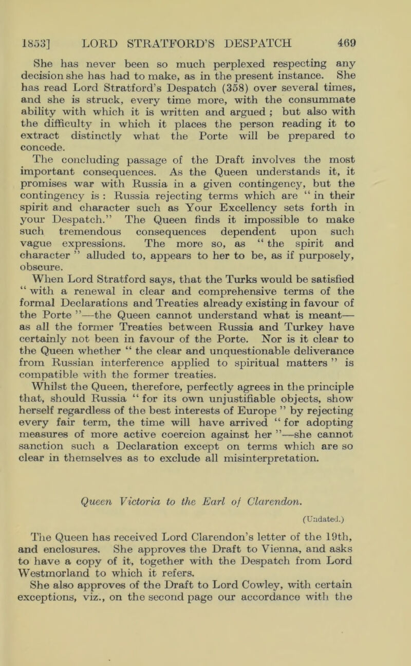 She has nevex’ been so much perplexed respecting any decision she has had to make, as in the present instance. She has read Lord Stratford’s Despatch (358) over several times, and she is struck, every time more, with the consummate ability with which it is written and argued ; but also with the difficulty in which it places the person reading it to extract distinctly what the Porte will be prepared to concede. The concluding passage of the Draft involves the most important consequences. As the Queen understands it, it promises war with Russia in a given contingency, but the contingency is : Russia rejecting terms which are “ in their spirit and character such as Your Excellency sets forth in your Despatch.” The Queen finds it impossible to make such tremendous consequences dependent upon such vague expressions. The more so, as “ the spirit and character ” alluded to, appears to her to be, as if purposely, obscure. When Lord Stratford says, that the Turks would be satisfied “ with a renewal in clear and comprehensive terms of the formal Declarations and Treaties already existing in favour of the Porte ”—the Queen cannot understand what is meant— as all the former Treaties between Russia and Turkey have certainly not been in favour of the Porte. Nor is it clear to the Queen whether “ the clear and unquestionable deliverance from Russian interference applied to spii’itual matters ” is compatible with the former treaties. Whilst the Queen, therefore, perfectly agrees in the principle that, should Russia “ for its own unjustifiable objects, show herself regardless of the best interests of Europe ” by rejecting every fair term, the time will have arrived “ for adopting measures of more active coercion against her ”—she cannot sanction such a Declaration except on terms which are so clear in themselves as to exclude all misinterpretation. Queen Victoria to the Earl of Clarendon. (Undated.) The Queen has received Lord Clarendon’s letter of the 19th, and enclosures. She approves the Draft to Vienna, and asks to have a copy of it, together with the Despatch from Lord Westmorland to which it refers. She also approves of the Draft to Lord Cowley, with certain exceptions, viz., on the second page our accordance with the