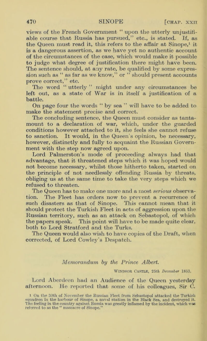 views of the French Government “ upon the utterly unjustifi- able course that Russia has pursued,” etc., is stated. If, as the Queen must read it, this refers to the affair at Sinope,1 it is a dangerous assertion, as we have yet no authentic account of the circumstances of the case, which would make it possible to judge what degree of justification there might have been. The sentence should, at any rate, be qualified by some expres- sion such as “ as far as we know,” or “ should present accounts prove correct,” etc. The word “ utterly ” might under any circumstances be left out, as a state of War is in itself a justification of a battle. On page four the words “ by sea ” will have to be added to make the statement precise and correct. The concluding sentence, the Queen must consider as tanta- mount to a declaration of war, which, under the guarded conditions however attached to it, she feels she cannot refuse to sanction. It would, in the Queen's opinion, be necessary, however, distinctly and fully to acquaint the Russian Govern- ment with the step now agreed upon. Lord Palmerston’s mode of proceeding always had that advantage, that it threatened steps which it was hoped would not become necessary, whilst those hitherto taken, started on the principle of not needlessly offending Russia by threats, obliging us at the same time to take the very steps which we refused to threaten. The Queen has to make one more and a most serious observa- tion. The Fleet has orders now to prevent a recurrence of such disasters as that of Sinope. This cannot mean that it should protect the Turkish Fleet in acts of aggression upon the Russian territory, such as an attack on Sebastopol, of which the papers speak. This point will have to be made quite clear, both to Lord Stratford and the Turks. The Queen would also wish to have copies of the Draft, when corrected, of Lord Cowley’s Despatch. Memorandum by the Prince Albert. WINDSOR CASTLE, 25th December 1853. Lord Aberdeen had an Audience of the Queen yesterday afternoon. He reported that some of his colleagues. Sir C. l On the 30th of November the Russian Fleet from Sebastopol attacked the Turkish squadron in the harbour of Sinope, a naval station in the Black Sea, and destroyed it. The feeling in the country against Russia was greatly inflamed by the incident, which was referred to as the “ massacre of Sinope.”