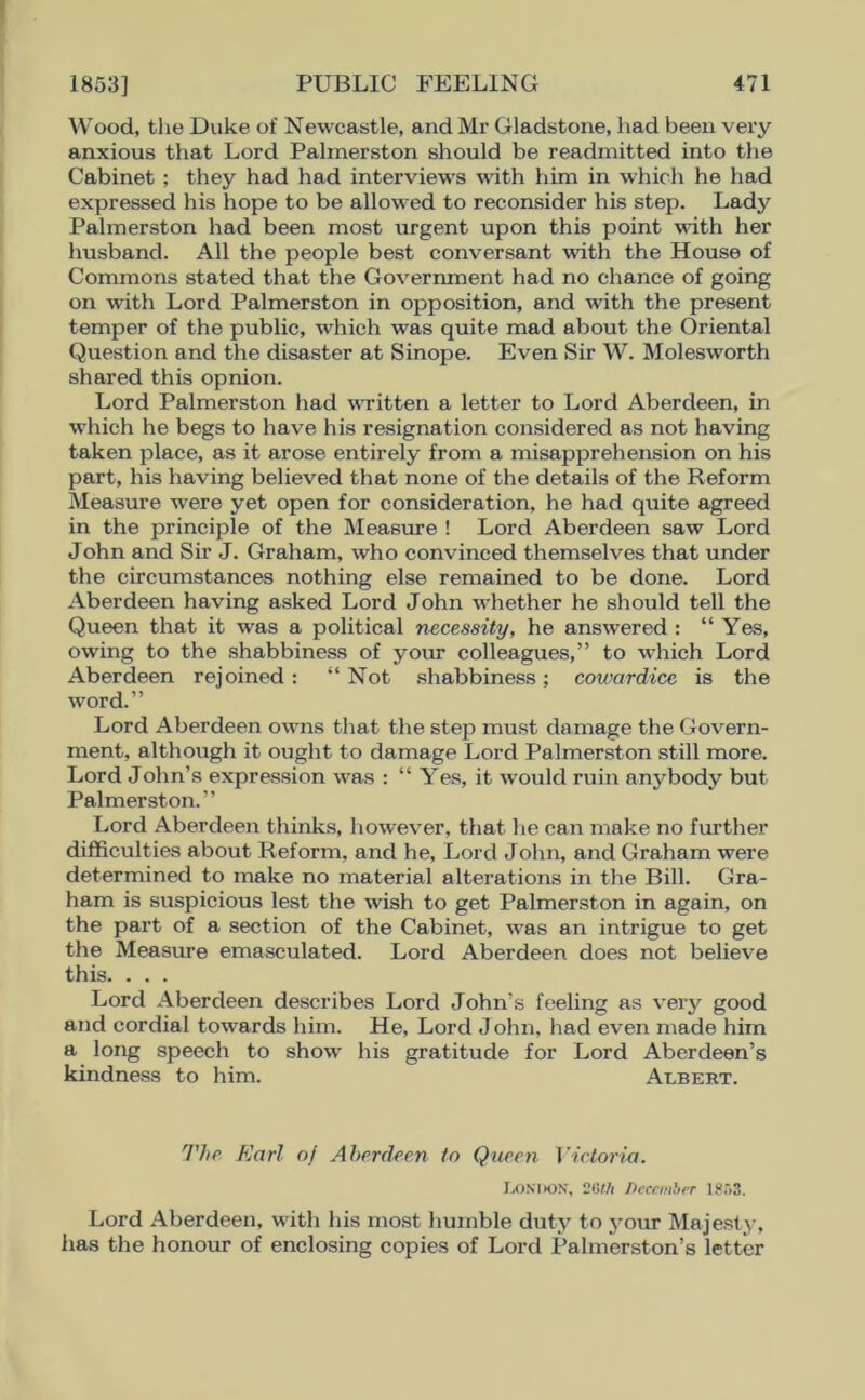 Wood, the Duke of Newcastle, and Mr Gladstone, had been very anxious that Lord Palmerston should be readmitted into the Cabinet ; they had had interviews with him in which he had expressed his hope to be allowed to reconsider his step. Lady Palmerston had been most urgent upon this point with her husband. All the people best conversant with the House of Commons stated that the Government had no chance of going on with Lord Palmerston in opposition, and with the present temper of the public, which was quite mad about the Oriental Question and the disaster at Sinope. Even Sir W. Molesworth shared this opnion. Lord Palmerston had written a letter to Lord Aberdeen, in which he begs to have his resignation considered as not having taken place, as it arose entirely from a misapprehension on his part, his having believed that none of the details of the Reform Measure were yet open for consideration, he had quite agreed in the principle of the Measure ! Lord Aberdeen saw Lord John and Sir J. Graham, who convinced themselves that under the circumstances nothing else remained to be done. Lord Aberdeen having asked Lord John whether he should tell the Queen that it was a political necessity, he answered : “Yes, owing to the shabbiness of your colleagues,” to which Lord Aberdeen rejoined: “Not shabbiness; cowardice is the word.” Lord Aberdeen owns that the step must damage the Govern- ment, although it ought to damage Lord Palmerston still more. Lord John’s expression was : “ Yes, it would ruin anybody but Palmerston.” Lord Aberdeen thinks, however, that he can make no further difficulties about Reform, and he, Lord John, and Graham were determined to make no material alterations in the Bill. Gra- ham is suspicious lest the wish to get Palmerston in again, on the part of a section of the Cabinet, was an intrigue to get the Measure emasculated. Lord Aberdeen does not believe this. . . . Lord Aberdeen describes Lord John’s feeling as very good and cordial towards him. He, Lord John, had even made him a long speech to show his gratitude for Lord Aberdeen’s kindness to him. Albert. The Karl of Aberdeen to Queen Victoria. LONDON, 2Gth December 1853. Lord Aberdeen, with his most humble duty to your Majesty, has the honour of enclosing copies of Lord Palmerston’s letter
