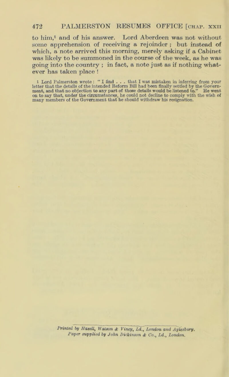to him,1 and of his answer. Lord Aberdeen was not without some apprehension of receiving a rejoinder ; but instead of which, a note arrived this morning, merely asking if a Cabinet was likely to be summoned in the course of the week, as he was going into the country ; in fact, a note just as if nothing what- ever has taken place ! 1 Lord Palmerston wrote : “ I find . . . that I was mistaken in inferring from your letter that the details of the intended Reform Bill had been finally settled by the Govern- ment, and that no objection to any part of those details would be listened to.” He went on to say that, under the circumstances, he could not decline to comply with the wish of many members of the Government that he should withdraw his resignation. Printed by Ha tell, Watson «fc Kincy, Ld., London and Aylesbury, l'apcr supplied by John Dickinson <k Co., IA., London.