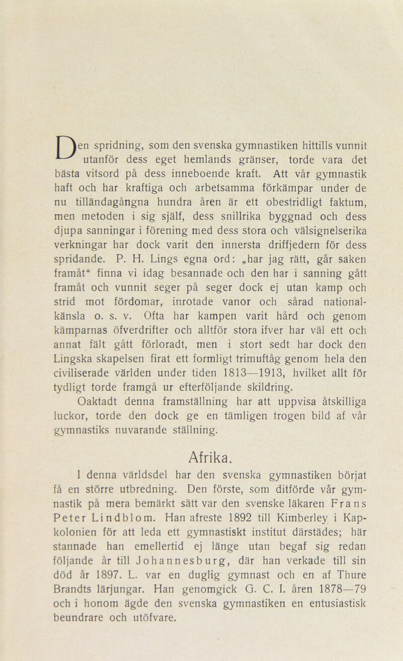 I jen spridning, som den svenska gymnastiken hittills vunnit utanför dess eget hemlands gränser, torde vara det bästa vitsord på dess inneboende kraft. Att vår gymnastik haft och har kraftiga och arbetsamma förkämpar under de nu tilländagångna hundra åren är ett obestridligt faktum, men metoden i sig själf, dess snillrika byggnad och dess djupa sanningar i förening med dess stora och välsignelserika verkningar har dock varit den innersta driffjedern för dess spridande. P. H. Lings egna ord: „har jag rätt, går saken framåt finna vi idag besannade och den har i sanning gått framåt och vunnit seger på seger dock ej utan kamp och strid mot fördomar, inrotade vanor och sårad national- känsla o. s. V. Ofta har kampen varit hård och genom kämparnas öfverdrifter och alltför stora ifver har väl ett och annat fält gått förloradt, men i stort sedt har dock den Lingska skapelsen firat ett formligt trimuftåg genom hela den civiliserade världen under tiden 1813—1913, hvilket allt för tydligt torde framgå ur efterföljande skildring. Oaktadt denna framställning har att uppvisa åtskilliga luckor, torde den dock ge en tämligen trogen bild af vår gymnastiks nuvarande ställning. Afrika. 1 denna världsdel har den svenska gymnastiken börjat få en större utbredning. Den förste, som ditförde vår gym- nastik på mera bemärkt sätt var den svenske läkaren Frans Peter Lindblom. Han afreste 1892 till Kimberley i Kap- kolonien för att leda ett gymnastiskt institut därstädes; här stannade han emellertid ej länge utan begaf sig redan följande år till Johannesburg, där han verkade till sin död år 1897. L. var en duglig gymnast och en af Thure Brandts lärjungar. Han genomgick G. C. I. åren 1878—79 och i honom ägde den svenska gymnastiken en entusiastisk beundrare och utöfvare.