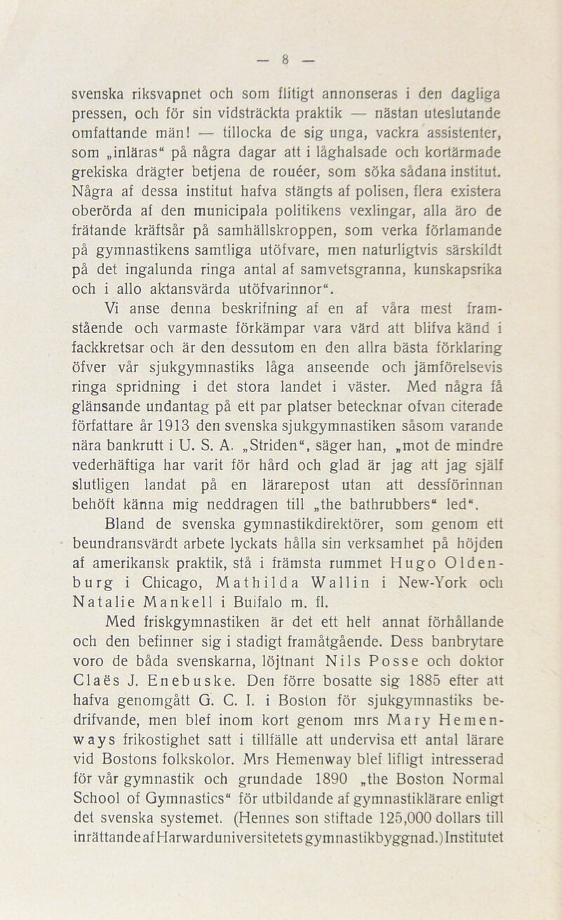 svenska riksvapnet och som flitigt annonseras i den dagliga pressen, och för sin vidsträckta praktik — nästan uteslutande omfattande män! — tillocka de sig unga, vackra assistenter, som „inläras“ på några dagar att i låghalsade och kortärmade grekiska drägter betjena de rouéer, som söka sådana institut. Några af dessa institut hafva stängts af polisen, flera existera oberörda af den municipala politikens vexlingar, alla äro de frätande kräftsår på samhällskroppen, som verka förlamande på gymnastikens samtliga utöfvare, men naturligtvis särskildt på det ingalunda ringa antal af samvetsgranna, kunskapsrika och i allo aktansvärda utöfvarinnor. Vi anse denna beskrifning af en af våra mest fram- stående och varmaste förkämpar vara värd att blifva känd i fackkretsar och är den dessutom en den allra bästa förklaring öfver vår sjukgymnastiks låga anseende och jämförelsevis ringa spridning i det stora landet i väster. Med några få glänsande undantag på ett par platser betecknar ofvan citerade författare år 1913 den svenska sjukgymnastiken såsom varande nära bankrutt i U. S. A. „Striden“, säger han, „mot de mindre vederhäftiga har varit för hård och glad är jag att jag själf slutligen landat på en lärarepost utan att dessförinnan behöft känna mig neddragen till „the bathrubbers led“. Bland de svenska gymnastikdirektörer, som genom ett beundransvärdt arbete lyckats hålla sin verksamhet på höjden af amerikansk praktik, stå i främsta rummet Hugo Olden- burg i Chicago, Mathilda Wallin i New-York och Natalie Mankell i Buifalo m. fl. Med friskgymnastiken är det ett helt annat förhållande och den befinner sig i stadigt framåtgående. Dess banbrytare voro de båda svenskarna, löjtnant Nils Po sse och doktor Claes J. Enebuske. Den förre bosatte sig 1885 efter att hafva genomgått G. C. I. i Boston för sjukgymnastiks be- drifvande, men blef inom kort genom mrs Mary Hemen- ways frikostighet satt i tillfälle att undervisa ett antal lärare vid Bostons folkskolor. Mrs Hemenway blef lifligt intresserad för vår gymnastik och grundade 1890 „the Boston Normal School of Gymnastics för utbildande af gymnastiklärare enligt det svenska systemet. (Hennes son stiftade 125,000 dollars till inrättandeafHarwarduniversitetets gymnastikbyggnad.jinstitutet