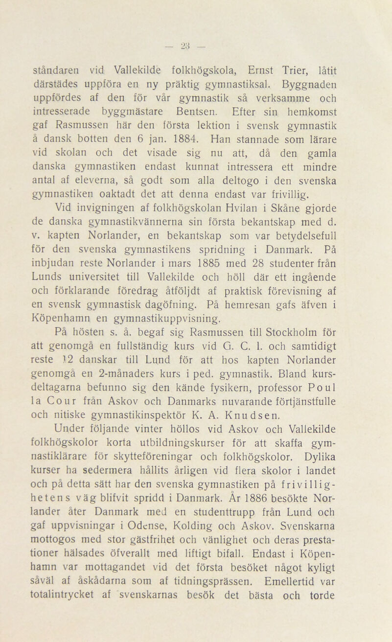 ståndaren vid Vallekilde folkhögskola, Ernst Trier, låtit därstädes uppföra en ny präktig gymnastiksal. Byggnaden uppfördes af den för vår gymnastik så verksamme och intresserade byggmästare Bentsen. Efter sin hemkomst gaf Rasmussen här den första lektion i svensk gymnastik å dansk botten den 6 jan. 1884. Han stannade som lärare vid skolan och det visade sig nu att, då den gamla danska gymnastiken endast kunnat intressera ett mindre antal af eleverna, så godt som alla deltogo i den svenska gymnastiken oaktadt det att denna endast var frivillig. Vid invigningen af folkhögskolan Hvilan i Skåne gjorde de danska gymnastikvännerna sin första bekantskap med d. V. kapten Norlander, en bekantskap som var betydelsefull för den svenska gymnastikens spridning i Danmark. På inbjudan reste Norlander i mars 1885 med 28 studenter från Lunds universitet till Vallekilde och höll där ett ingående och förklarande föredrag åtföljdt af praktisk förevisning af en svensk gymnastisk dagöfning. På hemresan gafs äfven i Köpenhamn en gymnastikuppvisning. På hösten s. å. begaf sig Rasmussen till Stockholm för att genomgå en fullständig kurs vid G. C. 1. och samtidigt reste 12 danskar till Lund för att hos kapten Norlander genomgå en 2-månaders kurs i ped. gymnastik. Bland kurs- deltagarna befunno sig den kände fysikern, professor Poul la Co ur från Askov och Danmarks nuvarande förtjänstfulle och nitiske gymnastikinspektör K. A. Knudsen. Under följande vinter höllos vid Askov och Vallekilde folkhögskolor korta utbildningskurser för att skaffa gym- nastiklärare för skytteföreningar och folkhögskolor. Dylika kurser ha sedermera hållits årligen vid flera skolor i landet och på detta sätt har den svenska gymnastiken på frivillig- hetens väg blifvit spridd i Danmark. År 1886 besökte Nor- lander åter Danmark med en studenttrupp från Lund och gaf uppvisningar i Odense, Kolding och Askov. Svenskarna mottogos med stor gästfrihet och vänlighet och deras presta- tioner hälsades öfverallt med liftigt bifall. Endast i Köpen- hamn var mottagandet vid det första besöket något kyligt såväl af åskådarna som af tidningsprässen. Emellertid var totalintrycket af svenskarnas besök det bästa och torde