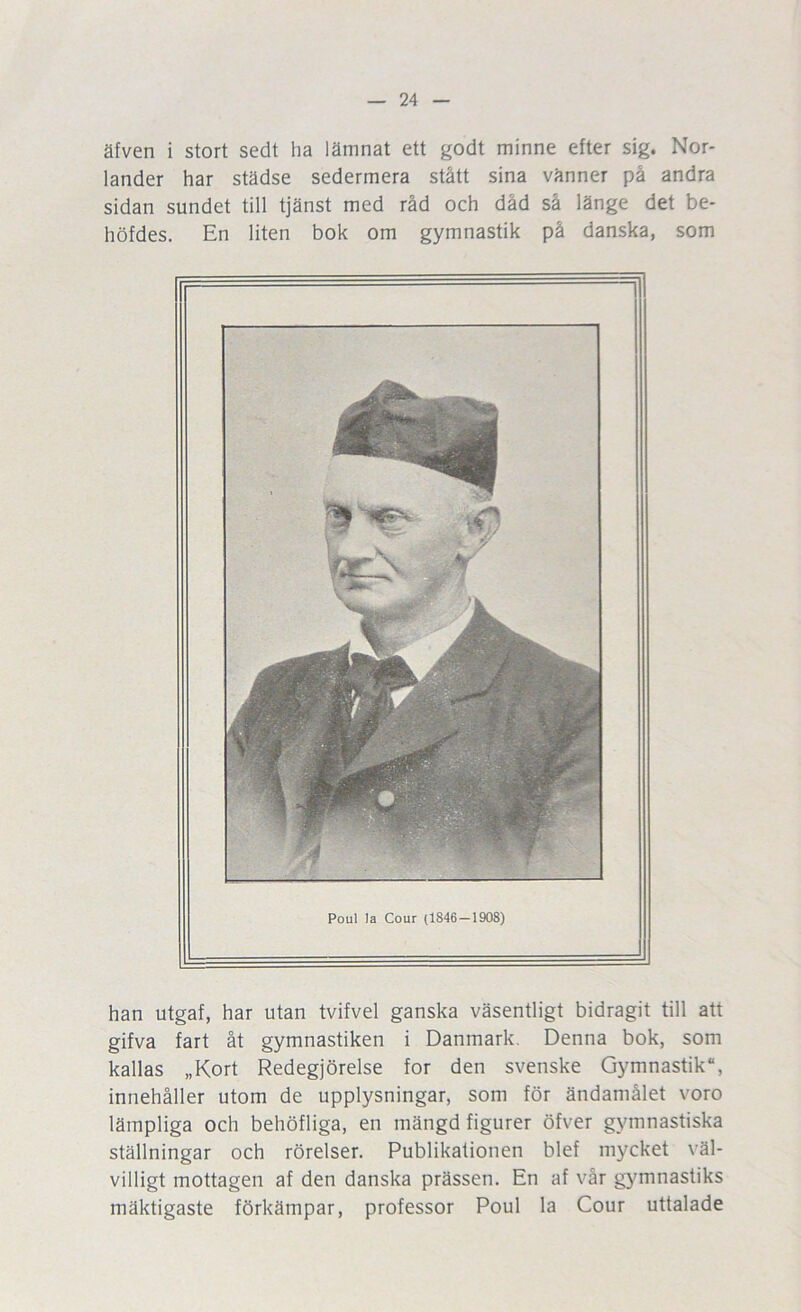 äfven i stort sedt ha lämnat ett godt minne efter sig. Nor- lander har städse sedermera stått sina vänner på andra sidan sundet till tjänst med råd och dåd så länge det be- höfdes. En liten bok om gymnastik på danska, som han utgaf, har utan tvifvel ganska väsentligt bidragit till att gifva fart åt gymnastiken i Danmark. Denna bok, som kallas „Kort Redegjörelse for den svenske Gymnastik, innehåller utom de upplysningar, som för ändamålet voro lämpliga och behöfliga, en mängd figurer öfver gymnastiska ställningar och rörelser. Publikationen blef mycket väl- villigt mottagen af den danska prässen. En af vår gymnastiks mäktigaste förkämpar, professor Poul la Cour uttalade