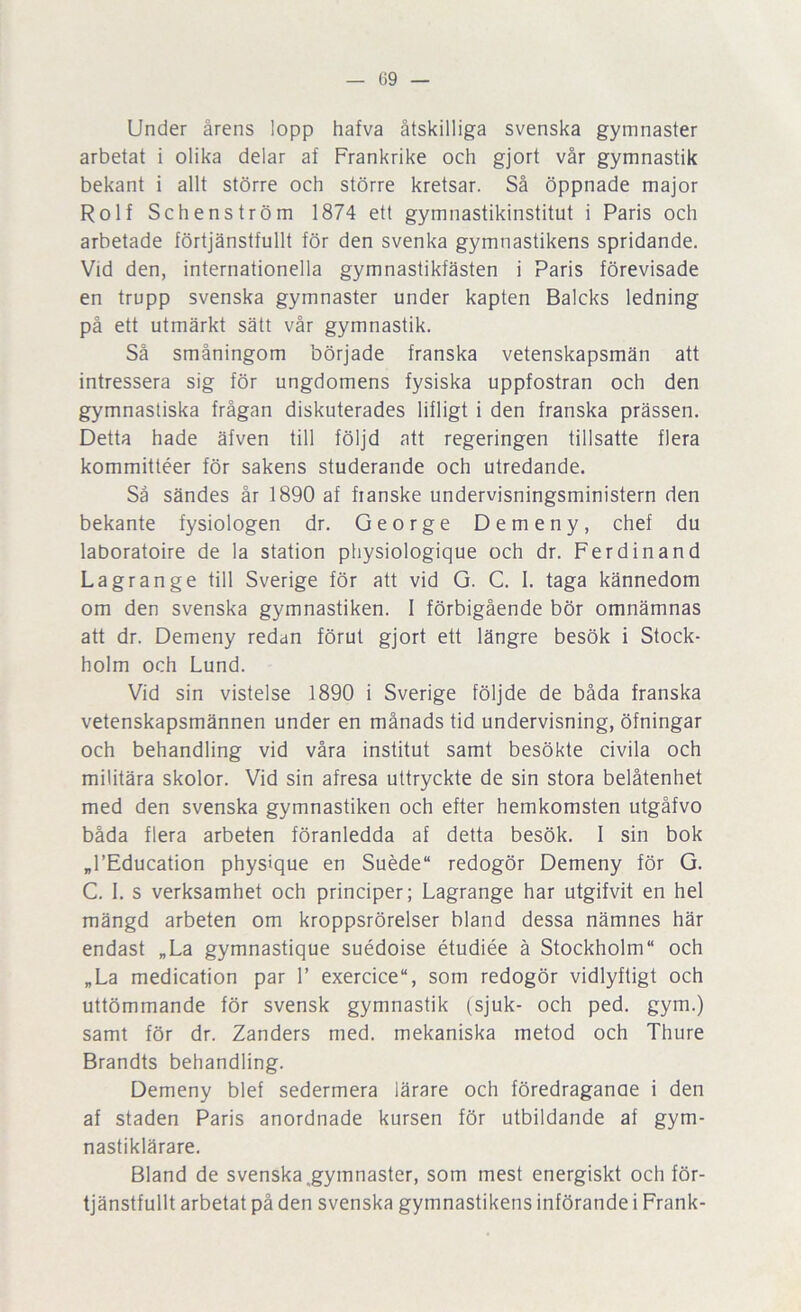 — ()9 — Under årens lopp hafva åtskilliga svenska gymnaster arbetat i olika delar af Frankrike och gjort vår gymnastik bekant i allt större och större kretsar. Så öppnade major Rolf Schenström 1874 ett gymnastikinstitut i Paris och arbetade förtjänstfullt för den svenka gymnastikens spridande. Vid den, internationella gymnastikfästen i Paris förevisade en trupp svenska gymnaster under kapten Balcks ledning på ett utmärkt sätt vår gymnastik. Så småningom började franska vetenskapsmän att intressera sig för ungdomens fysiska uppfostran och den gymnastiska frågan diskuterades lifligt i den franska prässen. Detta hade äfven till följd att regeringen tillsatte flera kommittéer för sakens studerande och utredande. Så sändes år 1890 af fianske undervisningsministern den bekante fysiologen dr. George Demeny, chef du laboratoire de la station physiologique och dr. Ferdinand Lagrange till Sverige för att vid G. C. I. taga kännedom om den svenska gymnastiken. 1 förbigående bör omnämnas att dr. Demeny redan förut gjort ett längre besök i Stock- holm och Lund. Vid sin vistelse 1890 i Sverige följde de båda franska vetenskapsmännen under en månads tid undervisning, öfningar och behandling vid våra institut samt besökte civila och militära skolor. Vid sin afresa uttryckte de sin stora belåtenhet med den svenska gymnastiken och efter hemkomsten utgåfvo båda flera arbeten föranledda af detta besök. I sin bok „l’Education physique en Suéde redogör Demeny för G. C. 1. s verksamhet och principer; Lagrange har utgifvit en hel mängd arbeten om kroppsrörelser bland dessa nämnes här endast „La gymnastique suédoise étudiée ä Stockholm och „La medication par 1’ exercice, som redogör vidlyftigt och uttömmande för svensk gymnastik (sjuk- och ped. gym.) samt för dr. Zanders med. mekaniska metod och Thure Brandts behandling. Demeny blef sedermera lärare och föredraganae i den af staden Paris anordnade kursen för utbildande af gym- nastiklärare. Bland de svenska .gymnaster, som mest energiskt och för- tjänstfullt arbetat på den svenska gymnastikens införande i Frank-