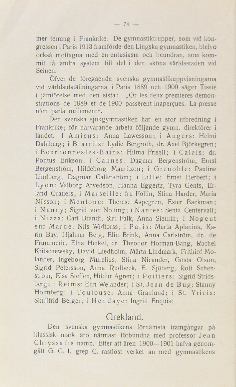 mer terräng i Frankrike. De gymnastiktrupper, som vid kon- gressen i Paris 1913 framförde den Lingska gymnastiken, blefvo också mottagna med en entusiasm och beundran, som kom- mit få andra system till del i den sköna världsstaden vid Seinen. Öfver de föregående svenska gymnastikuppvisningarna vid världsutställningarna i Paris 1889 och 1900 säger Tissié i jämförelse med den sista; „Or les deux premieres demon- strations de 1889 et de 1900 passérent inapergues. La presse n’en parla nullement. Den svenska sjukgymnastiken har en stor utbredning i Frankrike; för närvarande arbeta följande gymn. direktörer i landet. I Am i ens: Anna Lawesson; i Ångers: Helmi Dahlberg; i Biarritz: Lydie Bergroth, dr. Axel Björkegren; i Bourbonnes les-B ains: Hilma Frisell; i Calais: dr. Pontus Erikson; i Cannes: Dagmar Bergenström, Ernst Bergenström, Hildeborg Mauritzon; i Grenoble: Pauline Lindberg, Dagmar Callerström; i Lille: Ernst Herbert; i Lyon; Valborg Arvedson, Hanna Eggertz, Tyra Gents, Er- land Grauers; i Marseille: fru Follin, Stina Harder, Maria Nilsson; i Mentone: Therese Aspegren, Ester Backman; i Nancy; Sigrid von Nolting; i Nantes: Senta Centervall; i Nizza: Carl Brandt, Siri Falk, Anna Sieurin; i No gen t sur Marne: Nils Widforss; i Paris; Märta Aplanius, Ka- rin Bay, Hjalmar Berg, Elin Brink, Anna Carlström, dr. de Frummerie, Elna Heikel, dr. Theodor Hofman-Bang, Rachel Kritschewsky, David Liedholm, Märta Lindmark, Frithiof Mo- lander, Ingeborg Murelius, Stina Nicander, Gösta Olson, Sigrid Petersson, Anna Rudbeck, E Sjöberg, Rolf Schen- ström, Elsa Steffen, Hildur Ågren; i Poitiers: Sigrid Strids- berg; i Reims: Elin Welander; i St. Jean de Bug: Stanny Holmberg: i Toulouse: Anna Granlund; i St. Yricix: Skullfrid Berger; i Hendaye: Ingrid Enquist Grekland. Den svenska gymnastikens förnämsta framgångar på klassisk mark äro närmast förbundna med professor Jean Chryssafis namn. Efter att åren 1900—1901 hafva genom- gått G. C. I. grep C. rastlöst verket an med gymnastikens