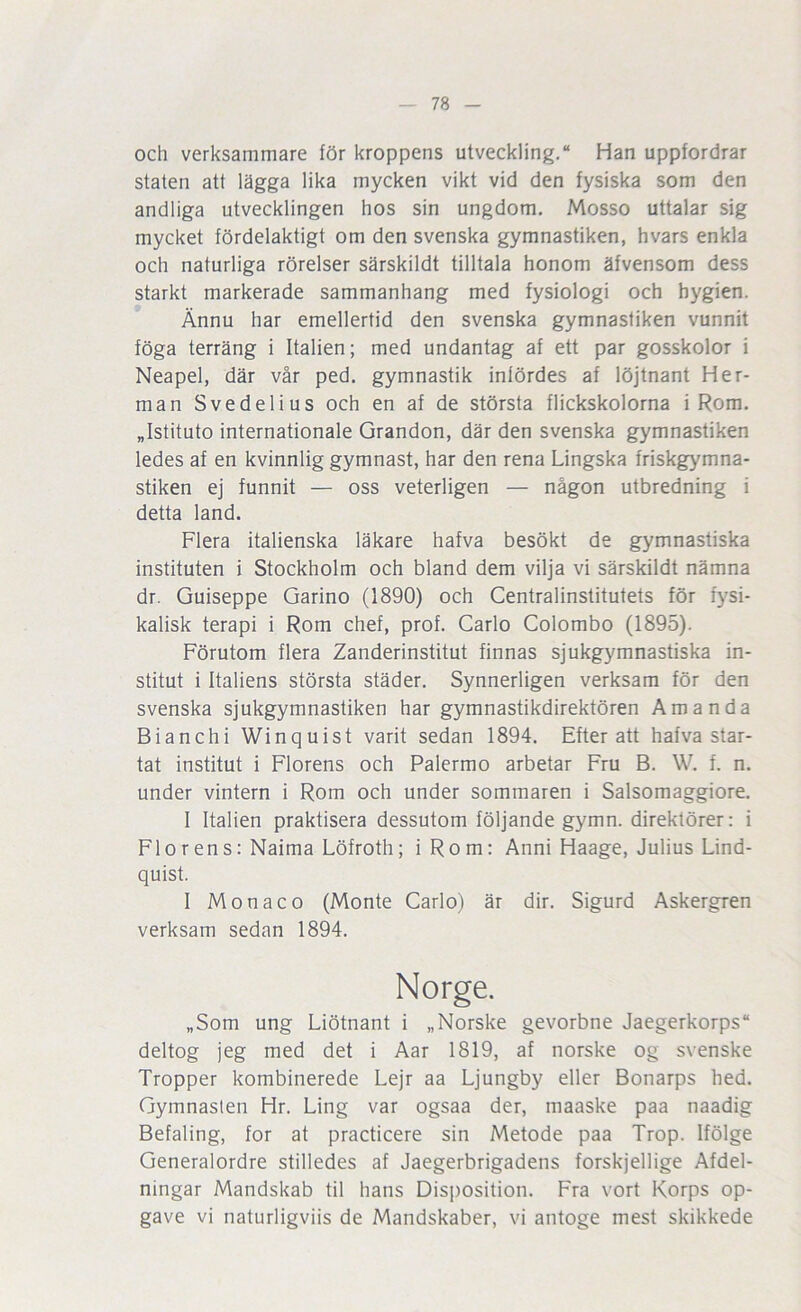 och verksammare för kroppens utveckling, Han uppfordrar staten att lägga lika mycken vikt vid den fysiska som den andliga utvecklingen hos sin ungdom, Mosso uttalar sig mycket fördelaktigt om den svenska gymnastiken, hvars enkla och naturliga rörelser särskildt tilltala honom äfvensom dess starkt markerade sammanhang med fysiologi och hygien. Ännu har emellertid den svenska gymnastiken vunnit föga terräng i Italien; med undantag af ett par gosskolor i Neapel, där vår ped, gymnastik infördes af löjtnant Her- man Svedelius och en af de största flickskolorna i Rom. „Istituto Internationale Grandon, där den svenska gymnastiken ledes af en kvinnlig gymnast, har den rena Lingska friskgymna- stiken ej funnit — oss veterligen — någon utbredning i detta land. Flera italienska läkare hafva besökt de gymnastiska instituten i Stockholm och bland dem vilja vi särskildt nämna dr. Guiseppe Garino (1890) och Centralinstitutets för fysi- kalisk terapi i Rom chef, prof. Carlo Colombo (1895). Förutom flera Zanderinstitut finnas sjukgymnastiska in- stitut i Italiens största städer. Synnerligen verksam för den svenska sjukgymnastiken har gymnastikdirektören Amanda Bianchi Winquist varit sedan 1894. Efter att hafva star- tat institut i Florens och Palermo arbetar Fru B. W. f. n. under vintern i Rom och under sommaren i Salsomaggiore. I Italien praktisera dessutom följande gymn. direktörer: i Florens: Naima Löfroth; i Rom: Anni Haage, Julius Lind- quist. I Monaco (Monte Carlo) är dir. Sigurd Askergren verksam sedan 1894. Norge. „Som ung Liötnant i „Norske gevorbne Jaegerkorps deltog jeg med det i Aar 1819, af norske og svenske Tropper kombinerede Lejr aa Ljungby eller Bonarps hed. Gymnasten Hr. Ling var ogsaa der, maaske paa naadig Befaling, for at practicere sin Metode paa Trop. Ifölge Generalordre stilledes af Jaegerbrigadens forskjellige Afdel- ningar Mandskab til hans Disposition. Fra vort Korps op- gave vi naturligviis de Mandskaber, vi antoge mest skikkede