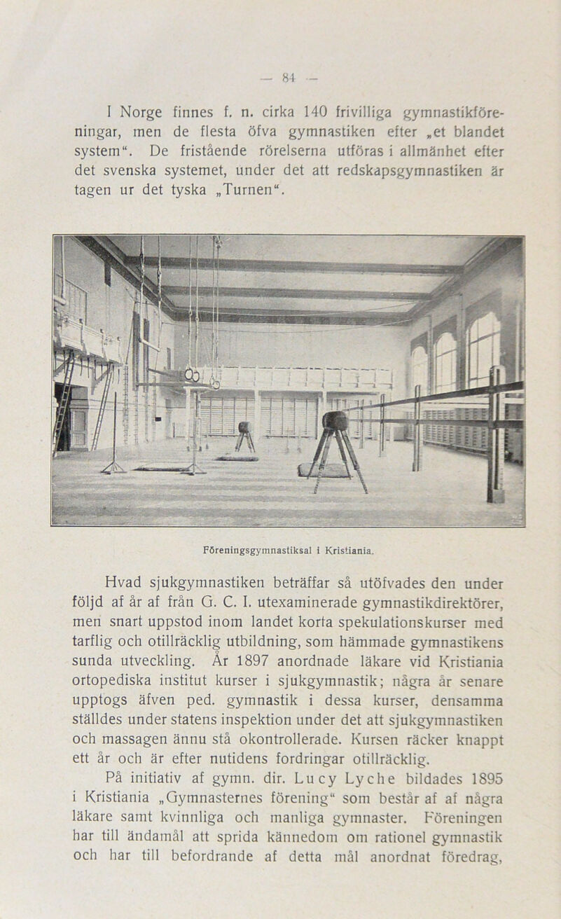 81 - I Norge finnes f, n. cirka 140 frivilliga gymnastikföre- ningar, men de flesta öfva gymnastiken efter ,et blandet system. De fristående rörelserna utföras i allmänhet efter det svenska systemet, under det att redskapsgymnastiken är tagen ur det tyska „Turnen“. Föreningsgymnastiksal i Kristiania. Hvad sjukgymnastiken beträffar så utöfvades den under följd af år af från G. C. I. utexaminerade gymnastikdirektörer, men snart uppstod inom landet korta spekulationskurser med tarflig och otillräcklig utbildning, som hämmade gymnastikens sunda utveckling. År 1897 anordnade läkare vid Kristiania ortopediska institut kurser i sjukgymnastik; några år senare upptogs äfven ped. gymnastik i dessa kurser, densamma ställdes under statens inspektion under det att sjukgymnastiken och massagen ännu stå okontrollerade. Kursen räcker knappt ett år och är efter nutidens fordringar otillräcklig. På initiativ af gymn. dir. Lucy Lyche bildades 1895 i Kristiania „Gymnasternes förening som består af af några läkare samt kvinnliga och manliga gymnaster. F^öreningen har till ändamål att sprida kännedom om rationel gymnastik och har till befordrande af detta mål anordnat föredrag.