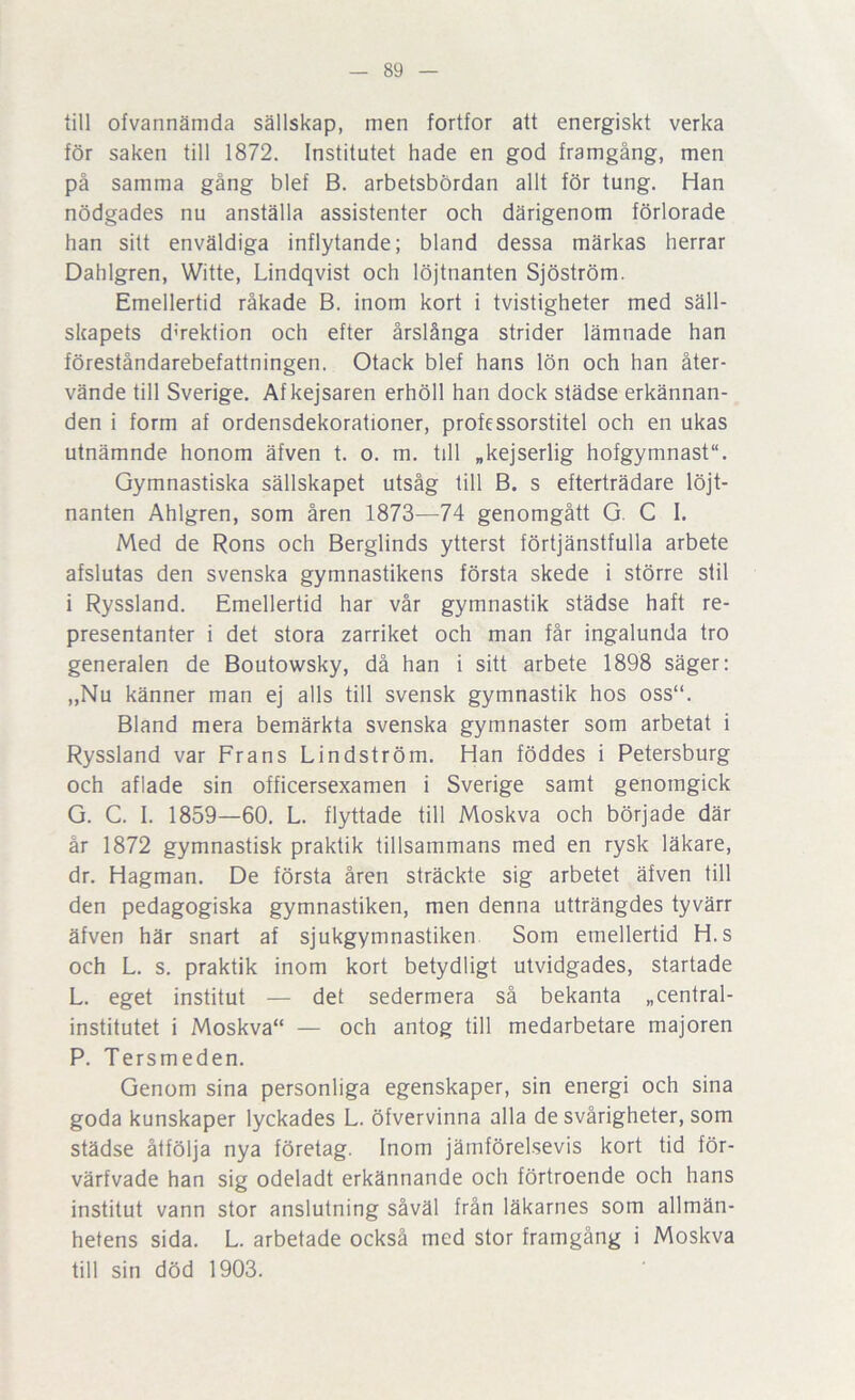 lill ofvannämda sällskap, men fortfor att energiskt verka för saken till 1872. Institutet hade en god framgång, men på samma gång blef B. arbetsbördan allt för tung. Han nödgades nu anställa assistenter och därigenom förlorade han sitt enväldiga inflytande; bland dessa märkas herrar Dahlgren, Witte, Lindqvist och löjtnanten Sjöström. Emellertid råkade B. inom kort i tvistigheter med säll- skapets dnektion och efter årslånga strider lämnade han föreståndarebefattningen. Otack blef hans lön och han åter- vände till Sverige. Af kejsaren erhöll han dock städse erkännan- den i form af ordensdekorationer, professorstitel och en ukas utnämnde honom äfven t. o. m. till »kejserlig hofgymnast. Gymnastiska sällskapet utsåg till B. s efterträdare löjt- nanten Ahlgren, som åren 1873—74 genomgått G. C I. Med de Rons och Berglinds ytterst förtjänstfulla arbete afslutas den svenska gymnastikens första skede i större stil i Ryssland. Emellertid har vår gymnastik städse haft re- presentanter i det stora zarriket och man får ingalunda tro generalen de Boutowsky, då han i sitt arbete 1898 säger; „Nu känner man ej alls till svensk gymnastik hos oss“. Bland mera bemärkta svenska gymnaster som arbetat i Ryssland var Frans Lindström. Han föddes i Petersburg och aflade sin officersexamen i Sverige samt genomgick G. C. I. 1859—60. L. flyttade till Moskva och började där år 1872 gymnastisk praktik tillsammans med en rysk läkare, dr. Hagman. De första åren sträckte sig arbetet äfven till den pedagogiska gymnastiken, men denna utträngdes tyvärr äfven här snart af sjukgymnastiken. Som emellertid H.s och L. s. praktik inom kort betydligt utvidgades, startade L. eget institut — det sedermera så bekanta »central- institutet i Moskva“ — och antog till medarbetare majoren P. Tersmeden. Genom sina personliga egenskaper, sin energi och sina goda kunskaper lyckades L. öfvervinna alla de svårigheter, som städse åtfölja nya företag. Inom jämförelsevis kort tid för- värfvade han sig odeladt erkännande och förtroende och hans institut vann stor anslutning såväl från läkarnes som allmän- hetens sida. L. arbetade också med stor framgång i Moskva till sin död 1903.